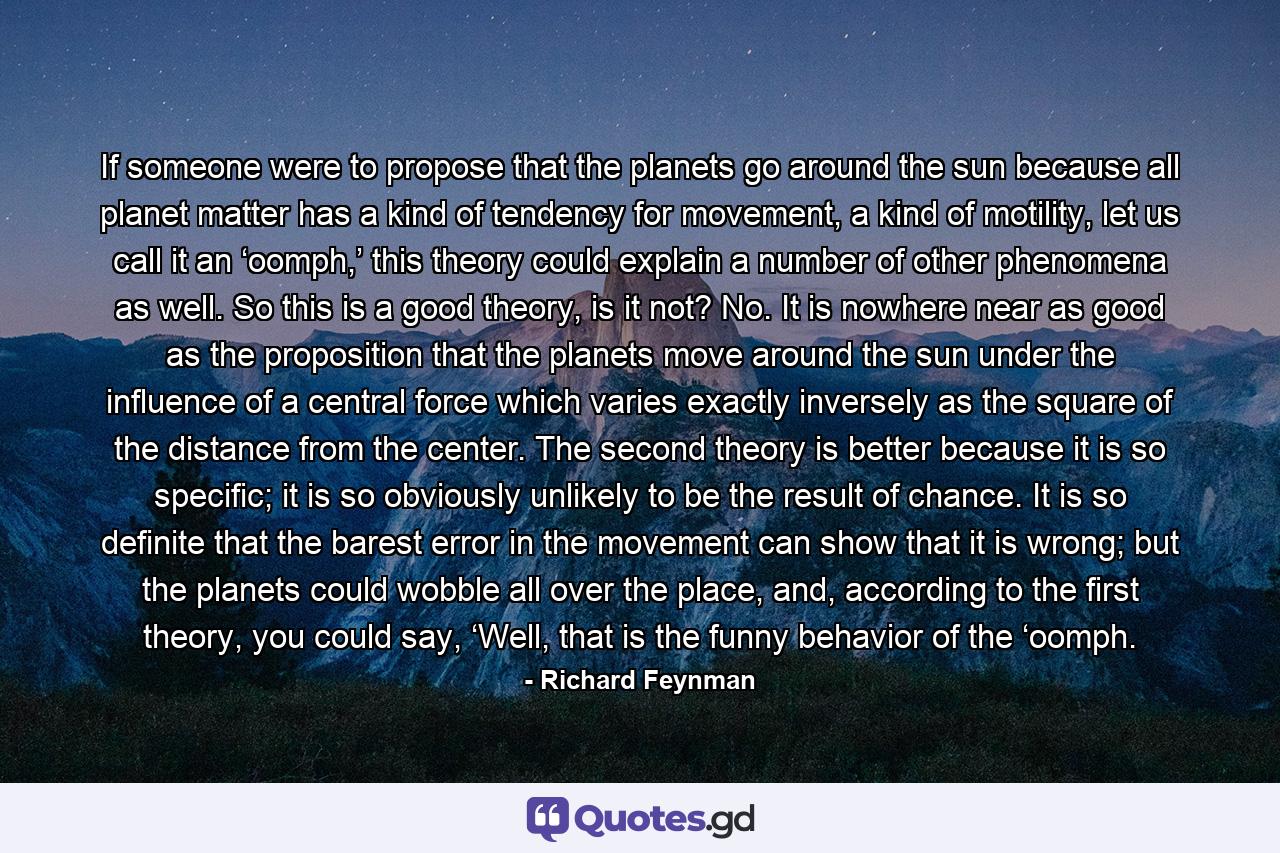 If someone were to propose that the planets go around the sun because all planet matter has a kind of tendency for movement, a kind of motility, let us call it an ‘oomph,’ this theory could explain a number of other phenomena as well. So this is a good theory, is it not? No. It is nowhere near as good as the proposition that the planets move around the sun under the influence of a central force which varies exactly inversely as the square of the distance from the center. The second theory is better because it is so specific; it is so obviously unlikely to be the result of chance. It is so definite that the barest error in the movement can show that it is wrong; but the planets could wobble all over the place, and, according to the first theory, you could say, ‘Well, that is the funny behavior of the ‘oomph. - Quote by Richard Feynman