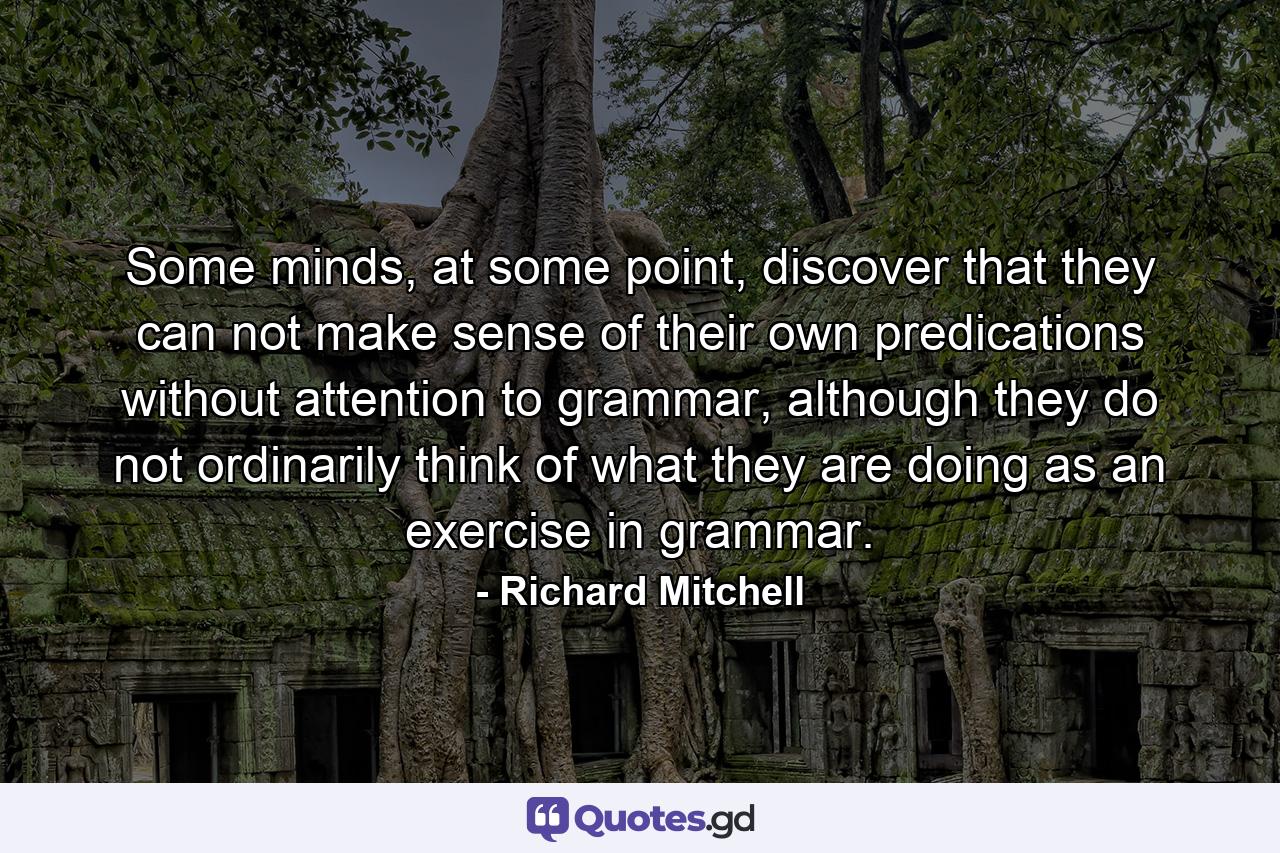 Some minds, at some point, discover that they can not make sense of their own predications without attention to grammar, although they do not ordinarily think of what they are doing as an exercise in grammar. - Quote by Richard Mitchell