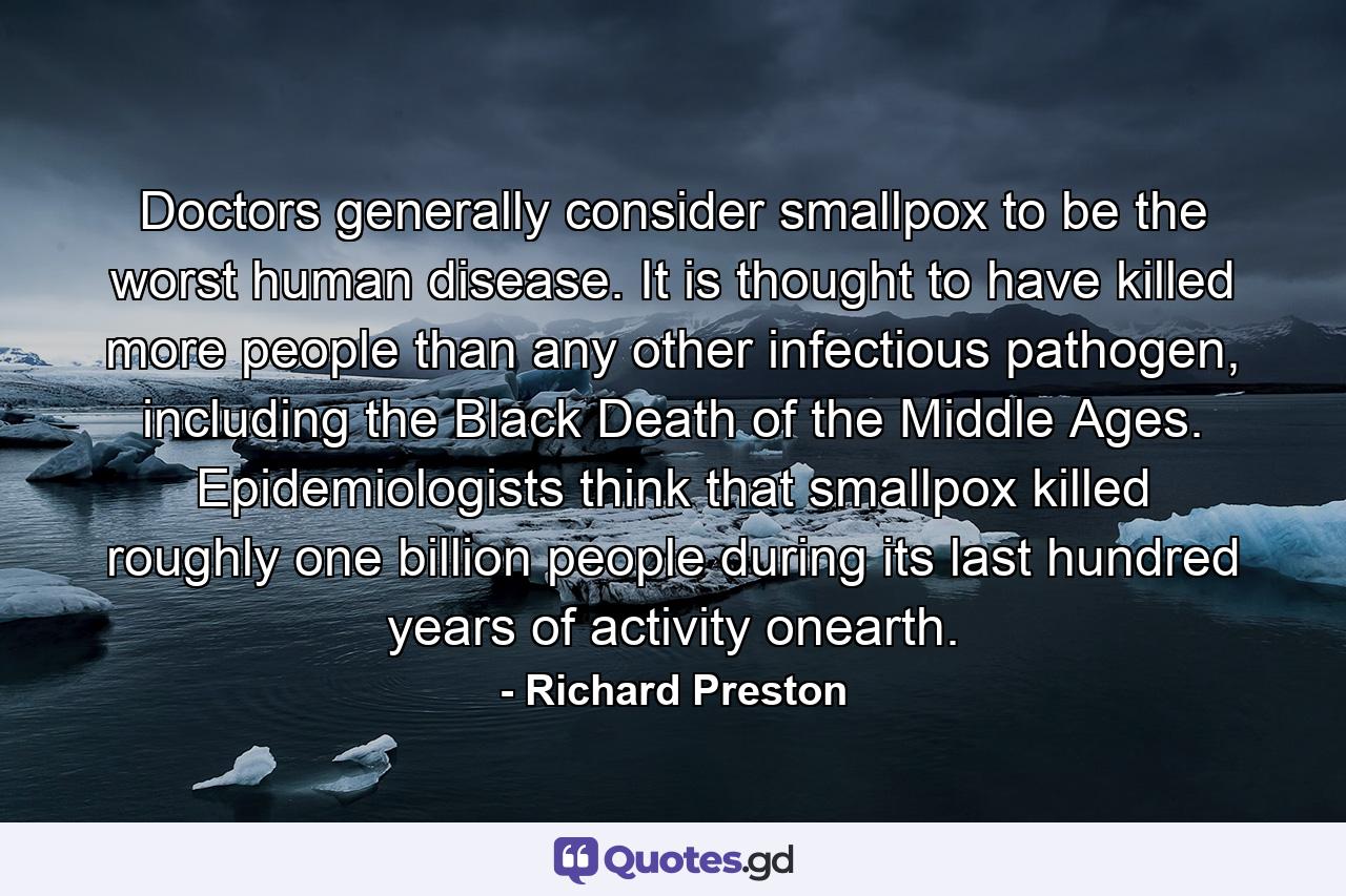 Doctors generally consider smallpox to be the worst human disease. It is thought to have killed more people than any other infectious pathogen, including the Black Death of the Middle Ages. Epidemiologists think that smallpox killed roughly one billion people during its last hundred years of activity onearth. - Quote by Richard Preston