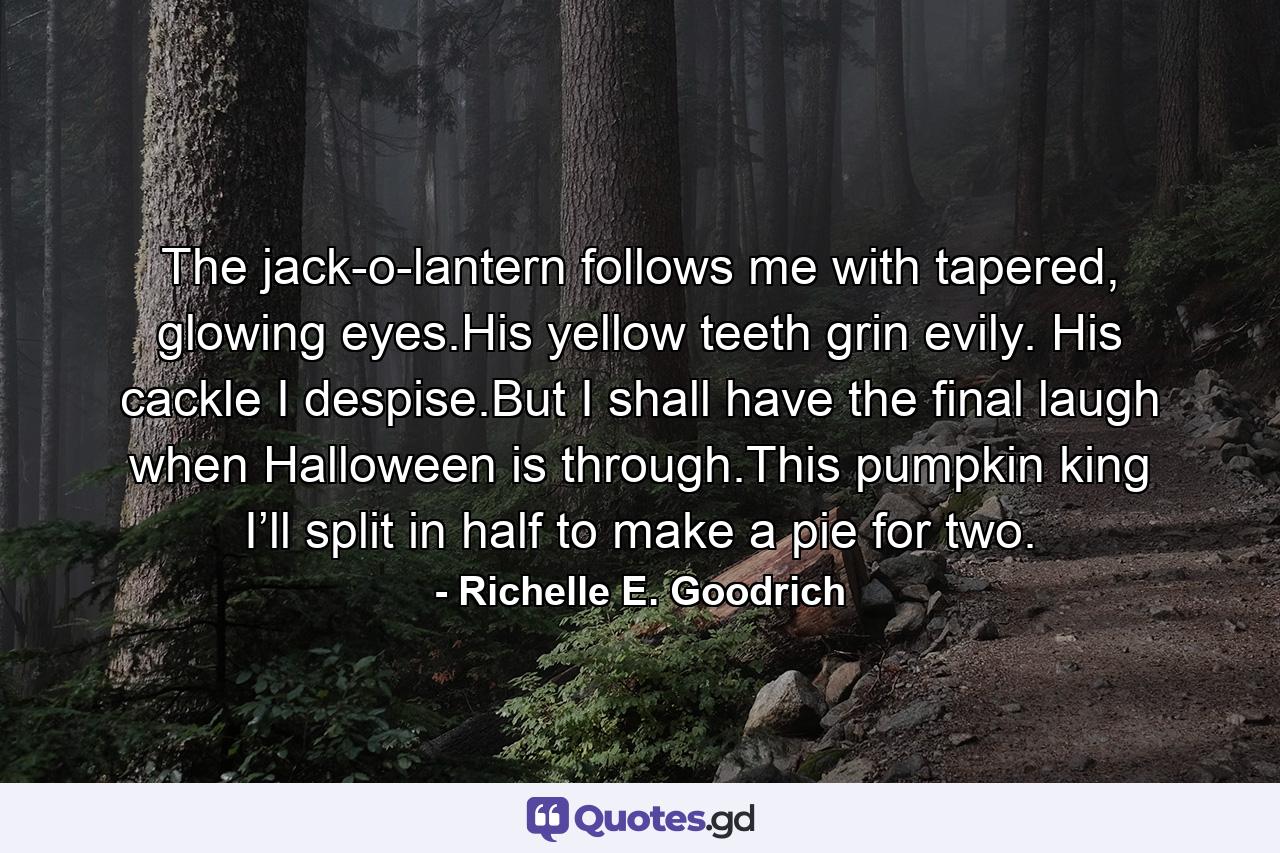 The jack-o-lantern follows me with tapered, glowing eyes.His yellow teeth grin evily. His cackle I despise.But I shall have the final laugh when Halloween is through.This pumpkin king I’ll split in half to make a pie for two. - Quote by Richelle E. Goodrich