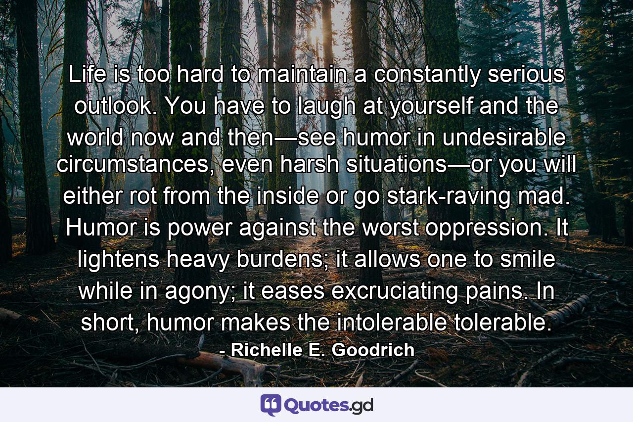 Life is too hard to maintain a constantly serious outlook. You have to laugh at yourself and the world now and then―see humor in undesirable circumstances, even harsh situations―or you will either rot from the inside or go stark-raving mad. Humor is power against the worst oppression. It lightens heavy burdens; it allows one to smile while in agony; it eases excruciating pains. In short, humor makes the intolerable tolerable. - Quote by Richelle E. Goodrich