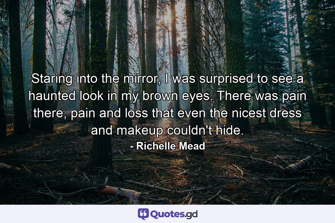 Staring into the mirror, I was surprised to see a haunted look in my brown eyes. There was pain there, pain and loss that even the nicest dress and makeup couldn't hide. - Quote by Richelle Mead