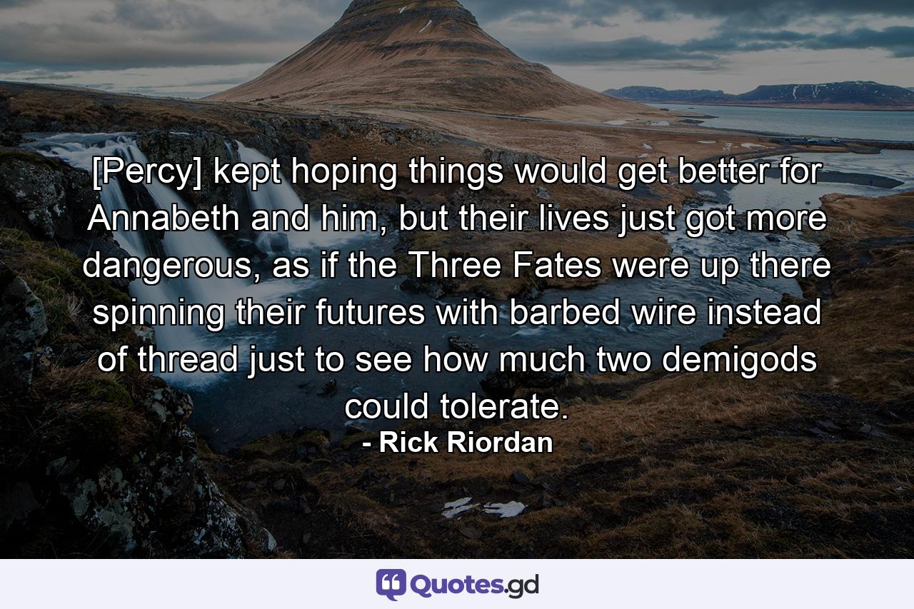 [Percy] kept hoping things would get better for Annabeth and him, but their lives just got more dangerous, as if the Three Fates were up there spinning their futures with barbed wire instead of thread just to see how much two demigods could tolerate. - Quote by Rick Riordan