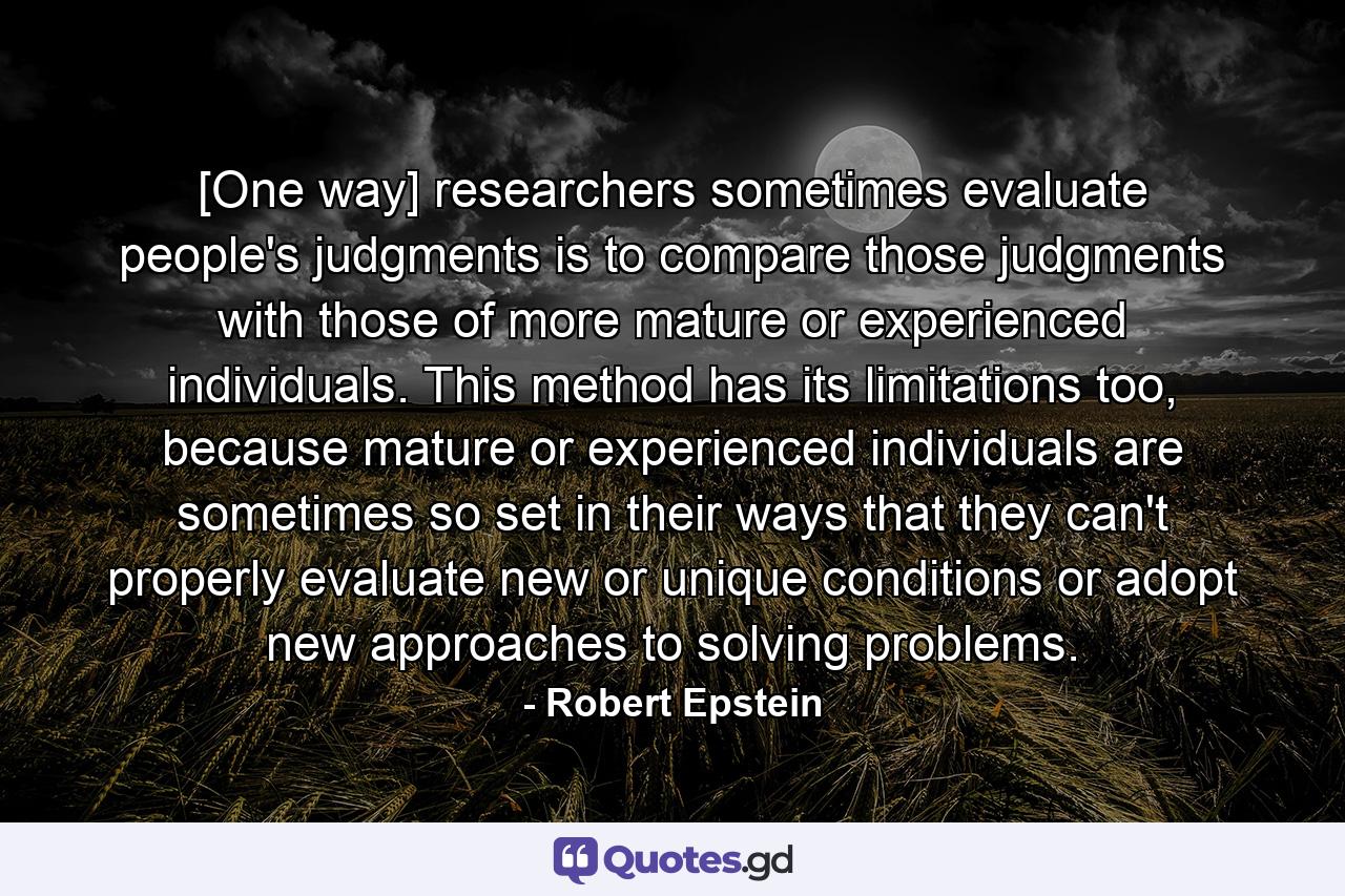 [One way] researchers sometimes evaluate people's judgments is to compare those judgments with those of more mature or experienced individuals. This method has its limitations too, because mature or experienced individuals are sometimes so set in their ways that they can't properly evaluate new or unique conditions or adopt new approaches to solving problems. - Quote by Robert Epstein