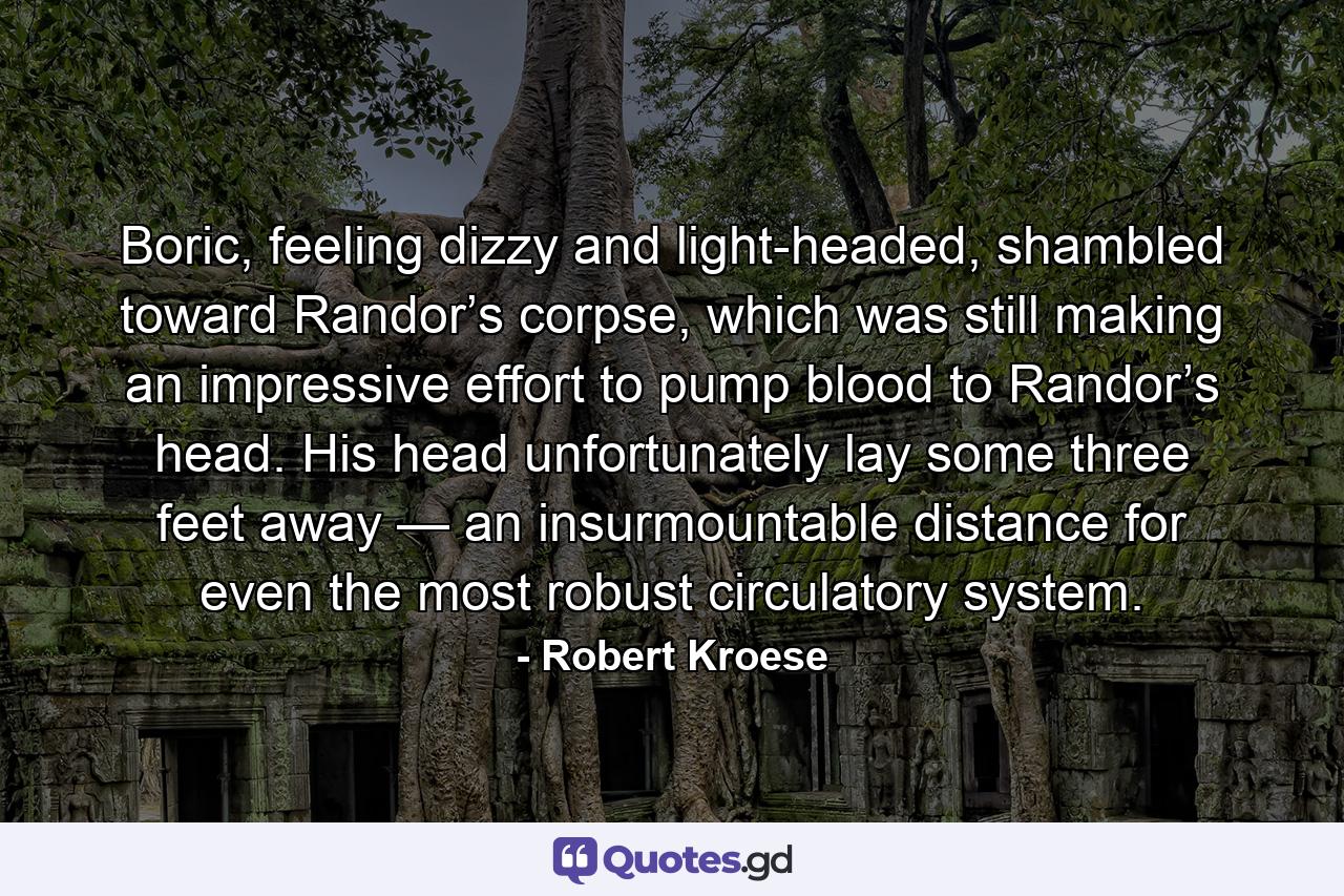 Boric, feeling dizzy and light-headed, shambled toward Randor’s corpse, which was still making an impressive effort to pump blood to Randor’s head. His head unfortunately lay some three feet away — an insurmountable distance for even the most robust circulatory system. - Quote by Robert Kroese