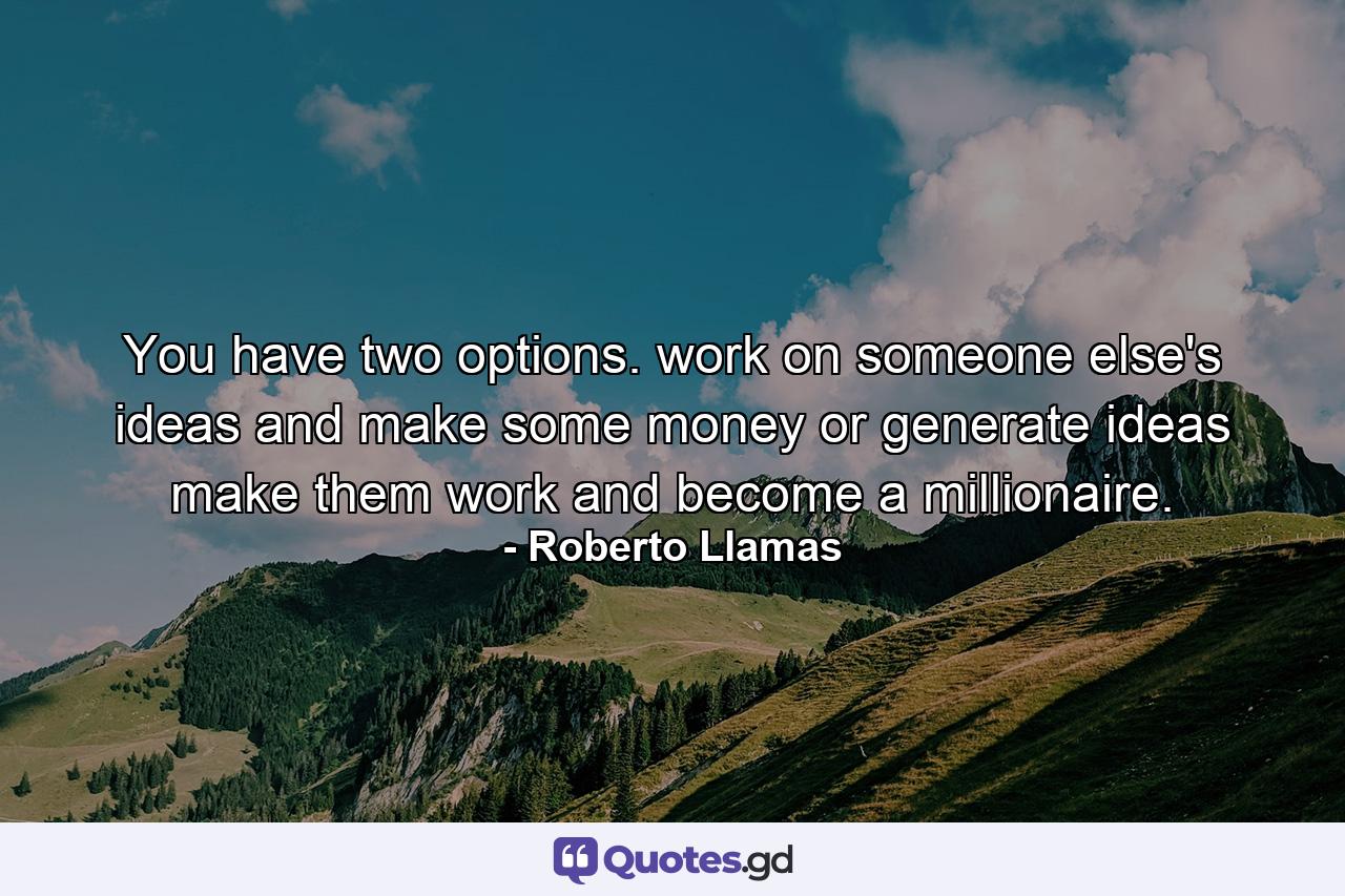 You have two options. work on someone else's ideas and make some money or generate ideas make them work and become a millionaire. - Quote by Roberto Llamas