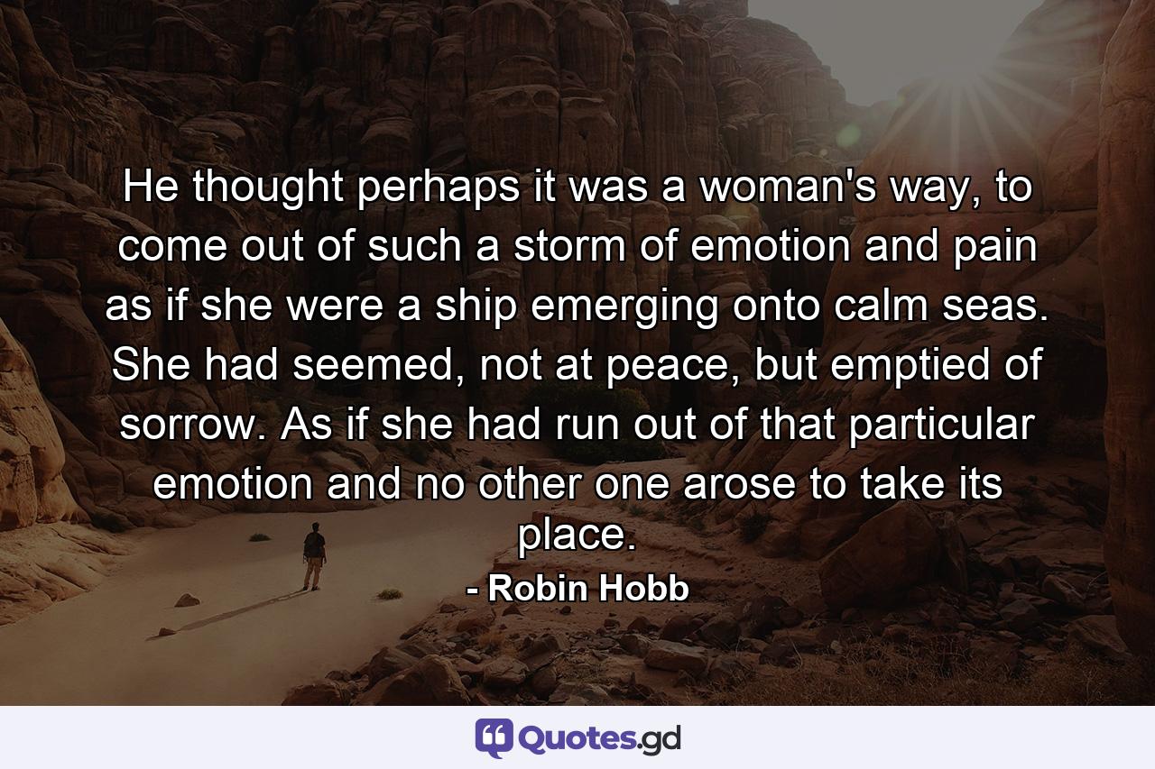 He thought perhaps it was a woman's way, to come out of such a storm of emotion and pain as if she were a ship emerging onto calm seas. She had seemed, not at peace, but emptied of sorrow. As if she had run out of that particular emotion and no other one arose to take its place. - Quote by Robin Hobb