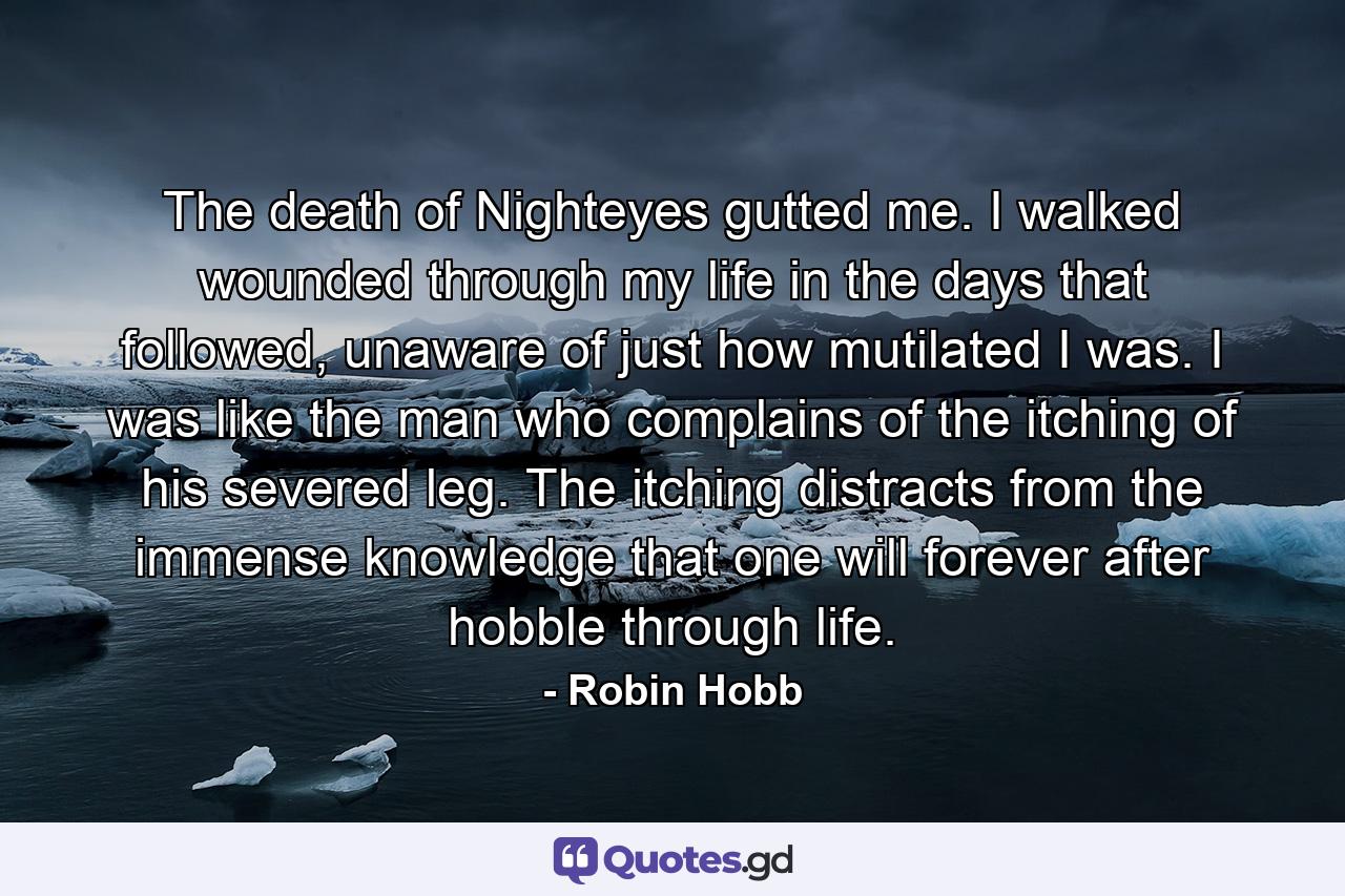 The death of Nighteyes gutted me. I walked wounded through my life in the days that followed, unaware of just how mutilated I was. I was like the man who complains of the itching of his severed leg. The itching distracts from the immense knowledge that one will forever after hobble through life. - Quote by Robin Hobb