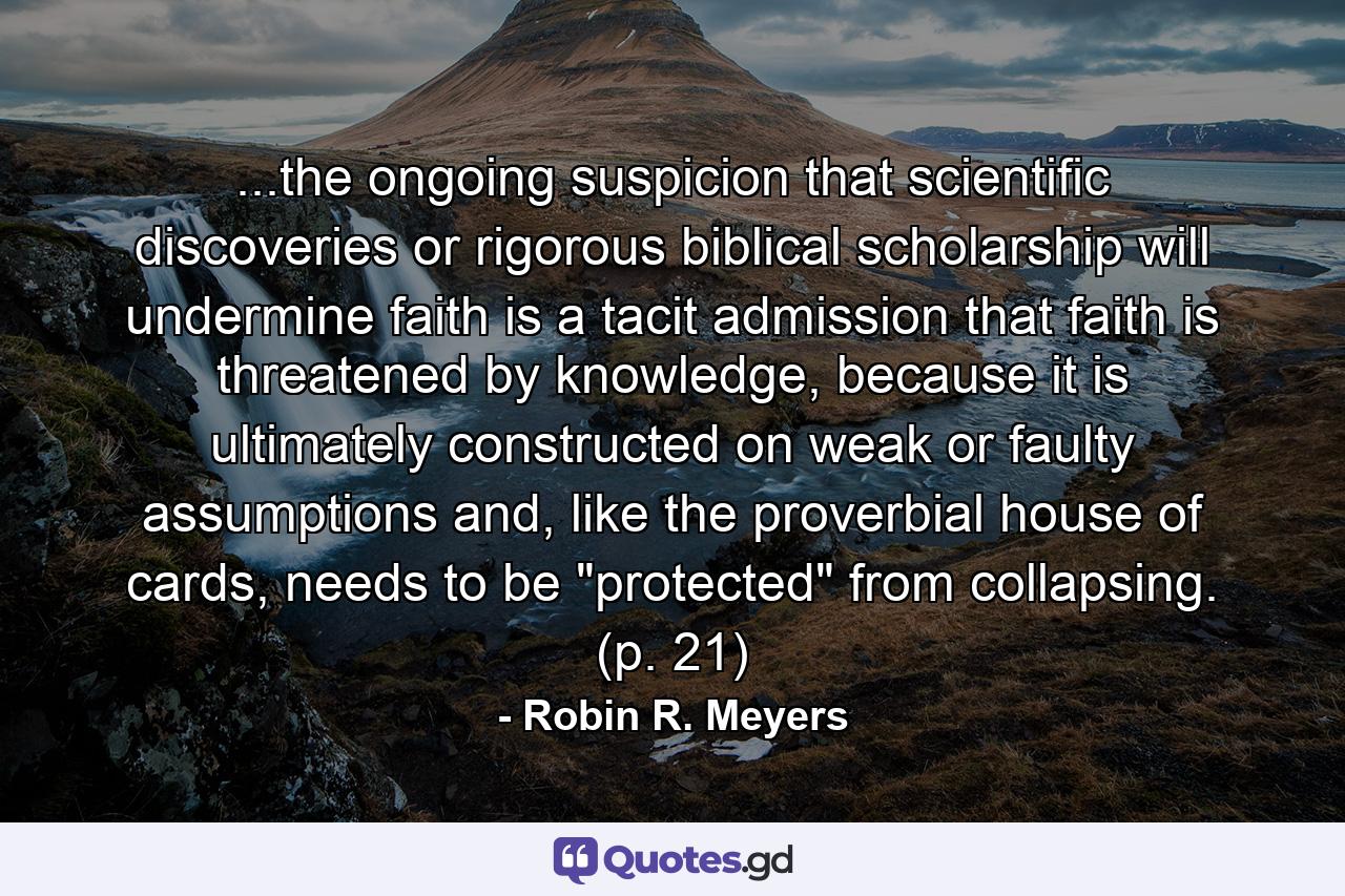 ...the ongoing suspicion that scientific discoveries or rigorous biblical scholarship will undermine faith is a tacit admission that faith is threatened by knowledge, because it is ultimately constructed on weak or faulty assumptions and, like the proverbial house of cards, needs to be 