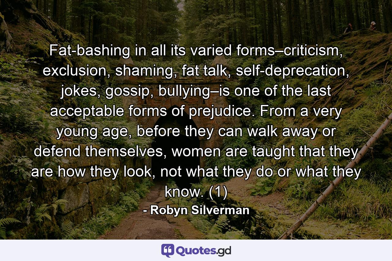 Fat-bashing in all its varied forms–criticism, exclusion, shaming, fat talk, self-deprecation, jokes, gossip, bullying–is one of the last acceptable forms of prejudice. From a very young age, before they can walk away or defend themselves, women are taught that they are how they look, not what they do or what they know. (1) - Quote by Robyn Silverman