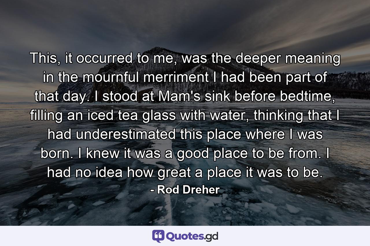 This, it occurred to me, was the deeper meaning in the mournful merriment I had been part of that day. I stood at Mam's sink before bedtime, filling an iced tea glass with water, thinking that I had underestimated this place where I was born. I knew it was a good place to be from. I had no idea how great a place it was to be. - Quote by Rod Dreher