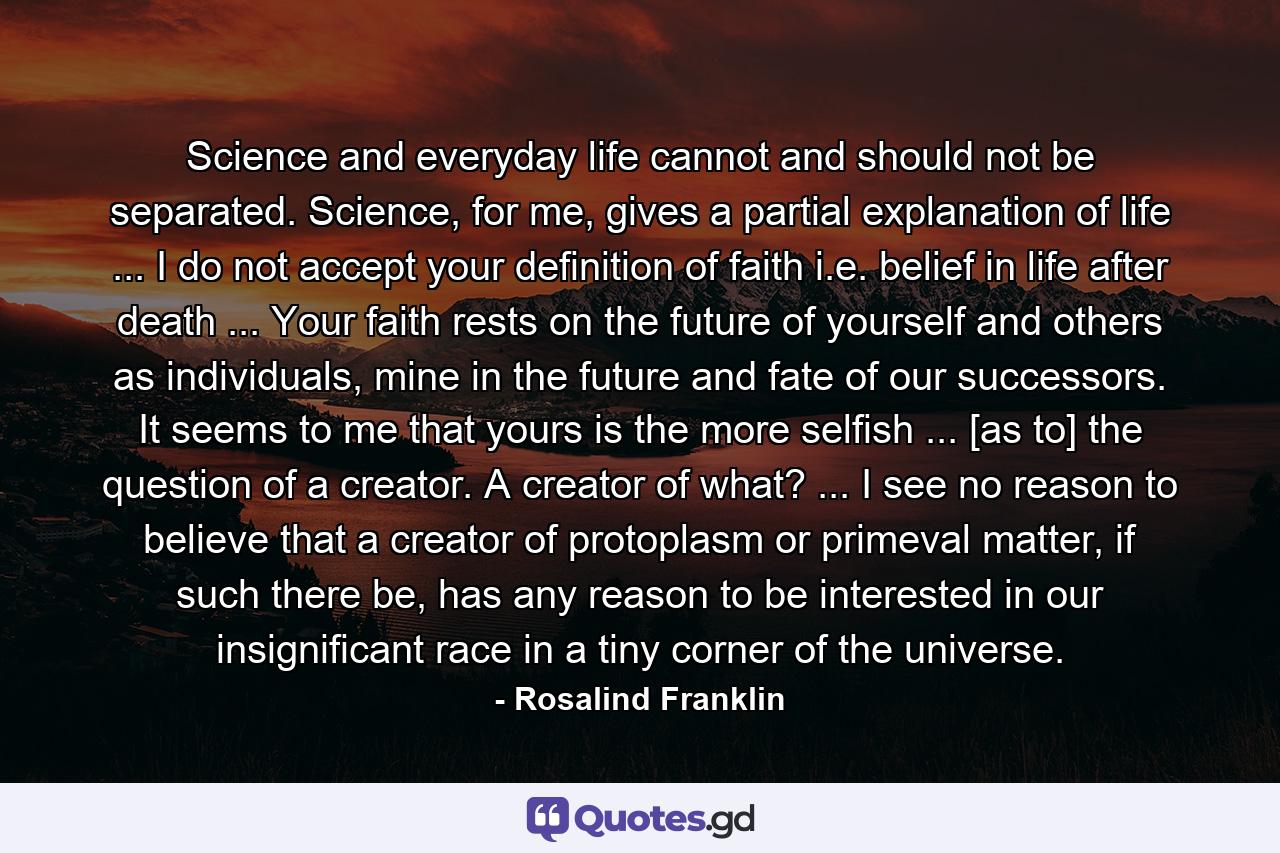 Science and everyday life cannot and should not be separated. Science, for me, gives a partial explanation of life ... I do not accept your definition of faith i.e. belief in life after death ... Your faith rests on the future of yourself and others as individuals, mine in the future and fate of our successors. It seems to me that yours is the more selfish ... [as to] the question of a creator. A creator of what? ... I see no reason to believe that a creator of protoplasm or primeval matter, if such there be, has any reason to be interested in our insignificant race in a tiny corner of the universe. - Quote by Rosalind Franklin