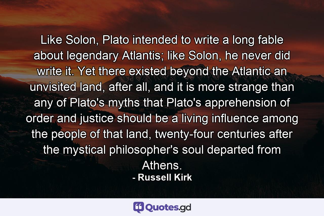 Like Solon, Plato intended to write a long fable about legendary Atlantis; like Solon, he never did write it. Yet there existed beyond the Atlantic an unvisited land, after all, and it is more strange than any of Plato's myths that Plato's apprehension of order and justice should be a living influence among the people of that land, twenty-four centuries after the mystical philosopher's soul departed from Athens. - Quote by Russell Kirk