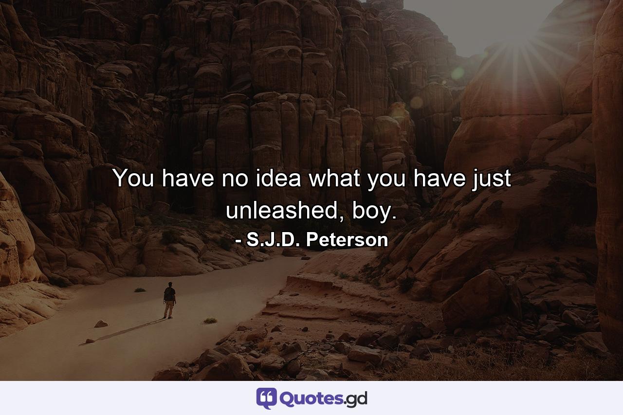 You have no idea what you have just unleashed, boy. - Quote by S.J.D. Peterson