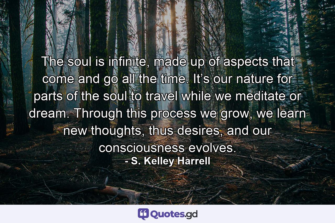 The soul is infinite, made up of aspects that come and go all the time. It’s our nature for parts of the soul to travel while we meditate or dream. Through this process we grow, we learn new thoughts, thus desires, and our consciousness evolves. - Quote by S. Kelley Harrell