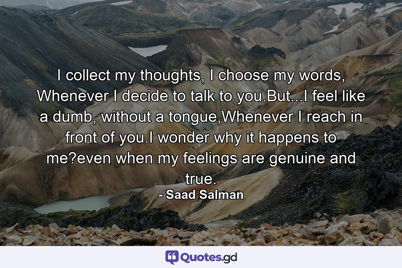 I collect my thoughts, I choose my words, Whenever I decide to talk to you.But...I feel like a dumb, without a tongue,Whenever I reach in front of you.I wonder why it happens to me?even when my feelings are genuine and true. - Quote by Saad Salman