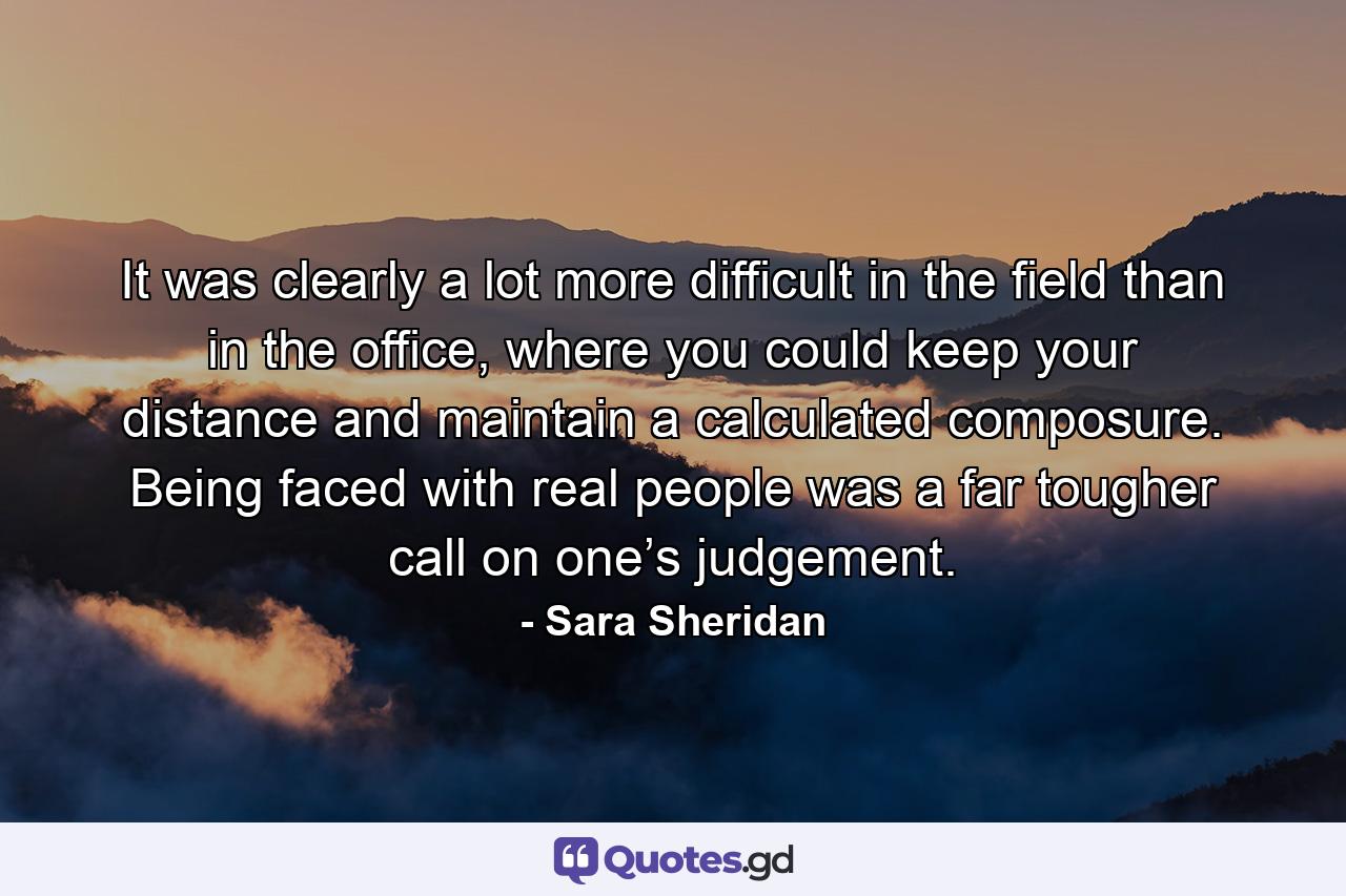 It was clearly a lot more difficult in the field than in the office, where you could keep your distance and maintain a calculated composure. Being faced with real people was a far tougher call on one’s judgement. - Quote by Sara Sheridan