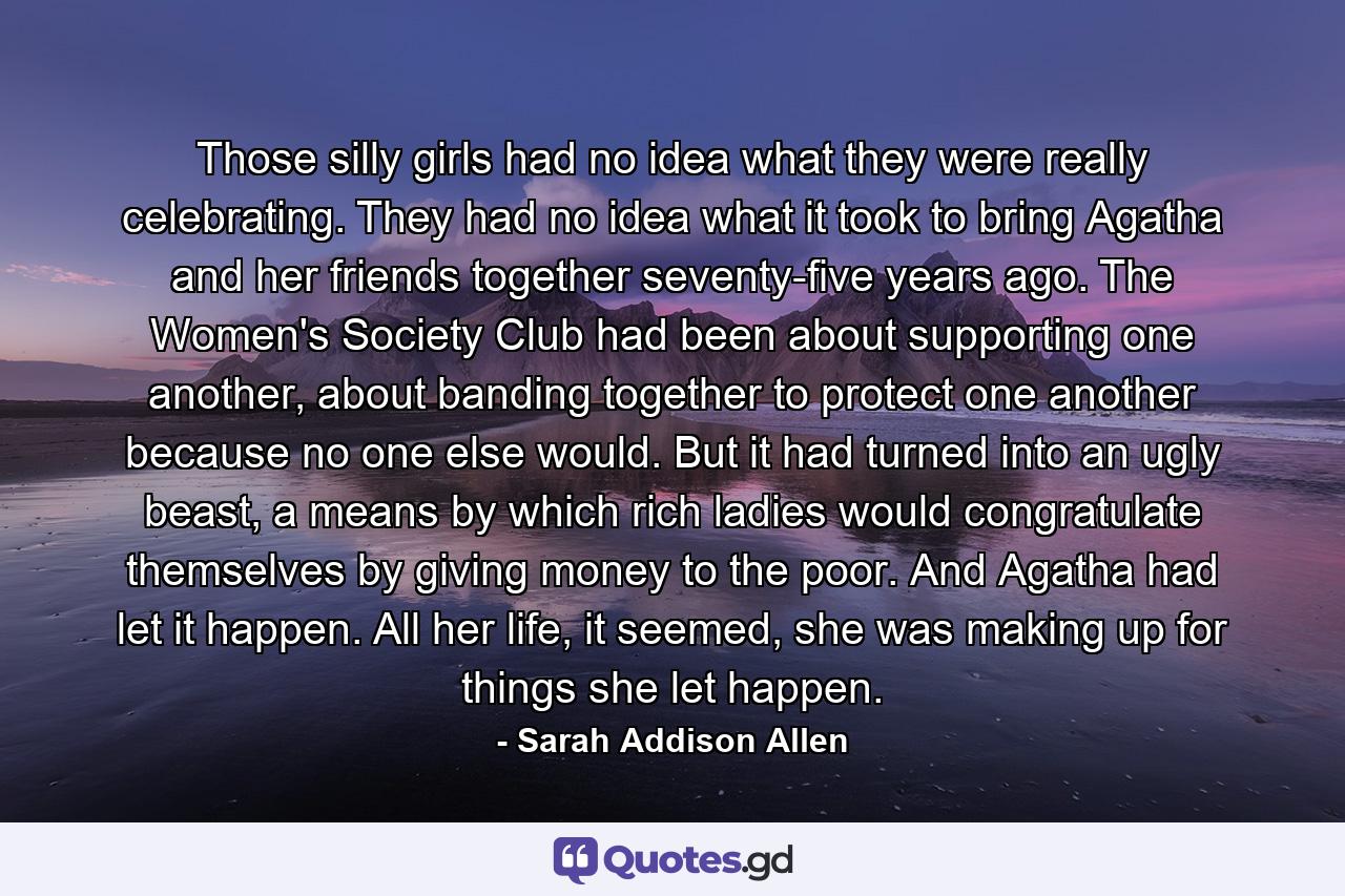 Those silly girls had no idea what they were really celebrating. They had no idea what it took to bring Agatha and her friends together seventy-five years ago. The Women's Society Club had been about supporting one another, about banding together to protect one another because no one else would. But it had turned into an ugly beast, a means by which rich ladies would congratulate themselves by giving money to the poor. And Agatha had let it happen. All her life, it seemed, she was making up for things she let happen. - Quote by Sarah Addison Allen