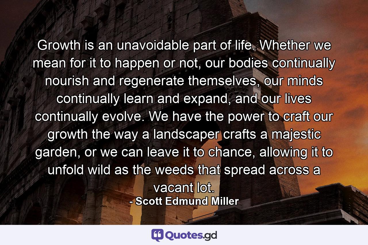 Growth is an unavoidable part of life. Whether we mean for it to happen or not, our bodies continually nourish and regenerate themselves, our minds continually learn and expand, and our lives continually evolve. We have the power to craft our growth the way a landscaper crafts a majestic garden, or we can leave it to chance, allowing it to unfold wild as the weeds that spread across a vacant lot. - Quote by Scott Edmund Miller