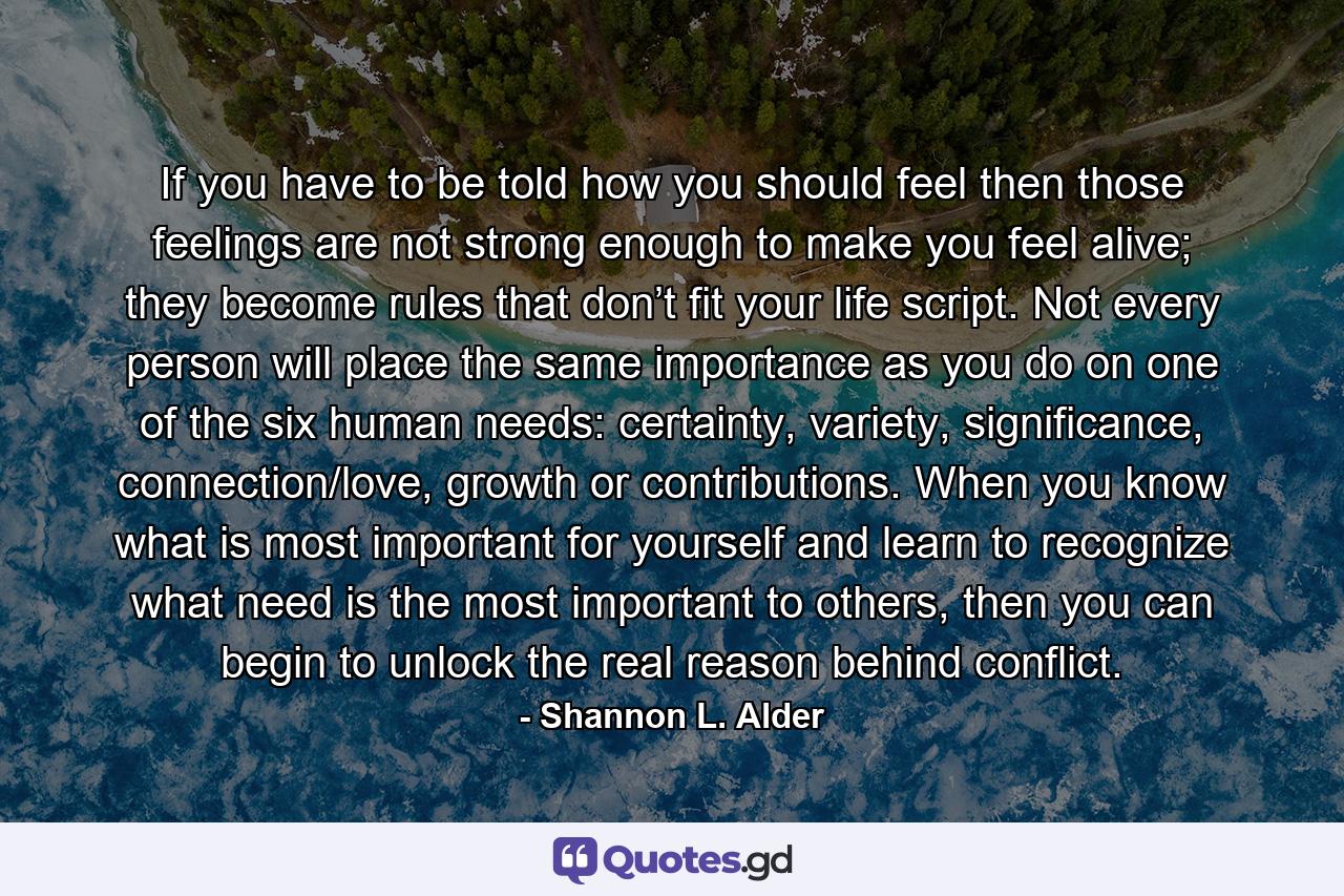 If you have to be told how you should feel then those feelings are not strong enough to make you feel alive; they become rules that don’t fit your life script. Not every person will place the same importance as you do on one of the six human needs: certainty, variety, significance, connection/love, growth or contributions. When you know what is most important for yourself and learn to recognize what need is the most important to others, then you can begin to unlock the real reason behind conflict. - Quote by Shannon L. Alder