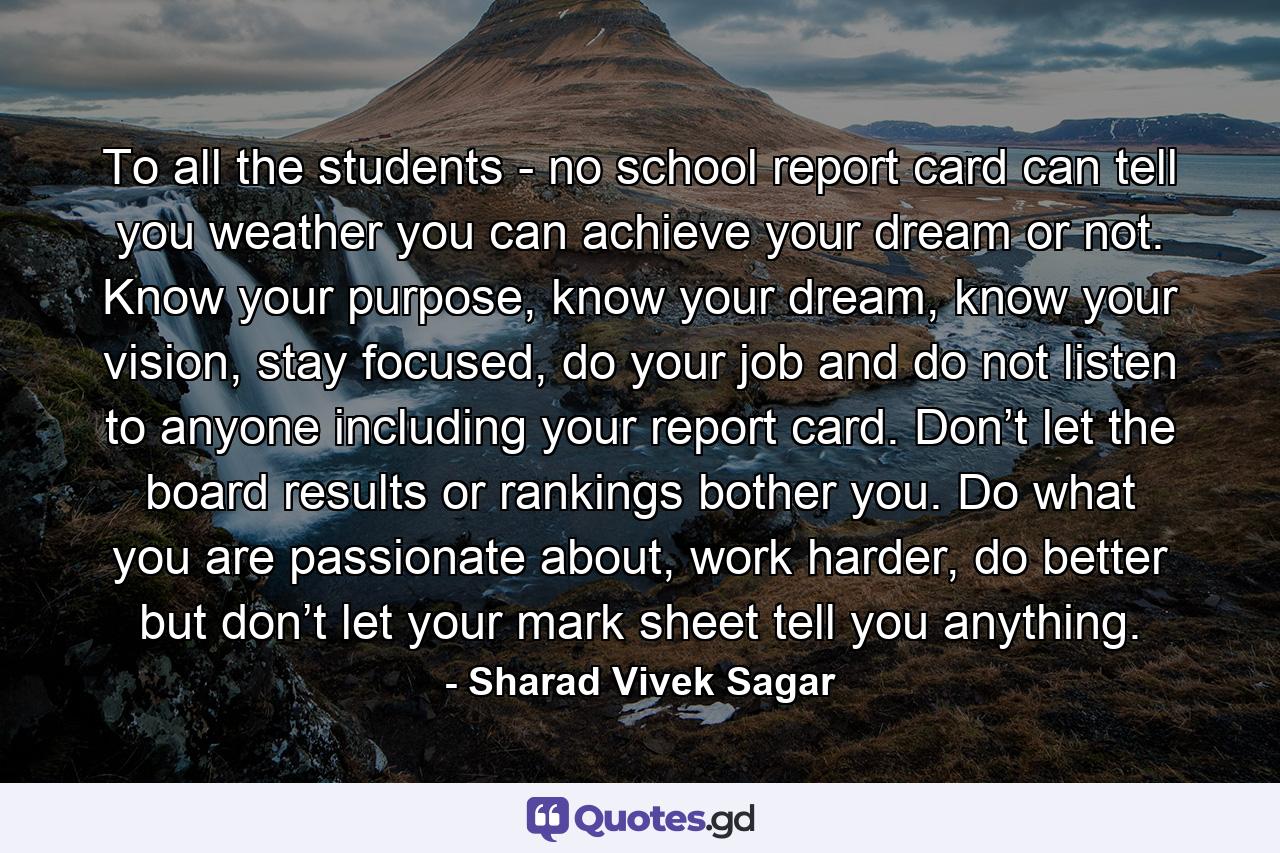 To all the students - no school report card can tell you weather you can achieve your dream or not. Know your purpose, know your dream, know your vision, stay focused, do your job and do not listen to anyone including your report card. Don’t let the board results or rankings bother you. Do what you are passionate about, work harder, do better but don’t let your mark sheet tell you anything. - Quote by Sharad Vivek Sagar