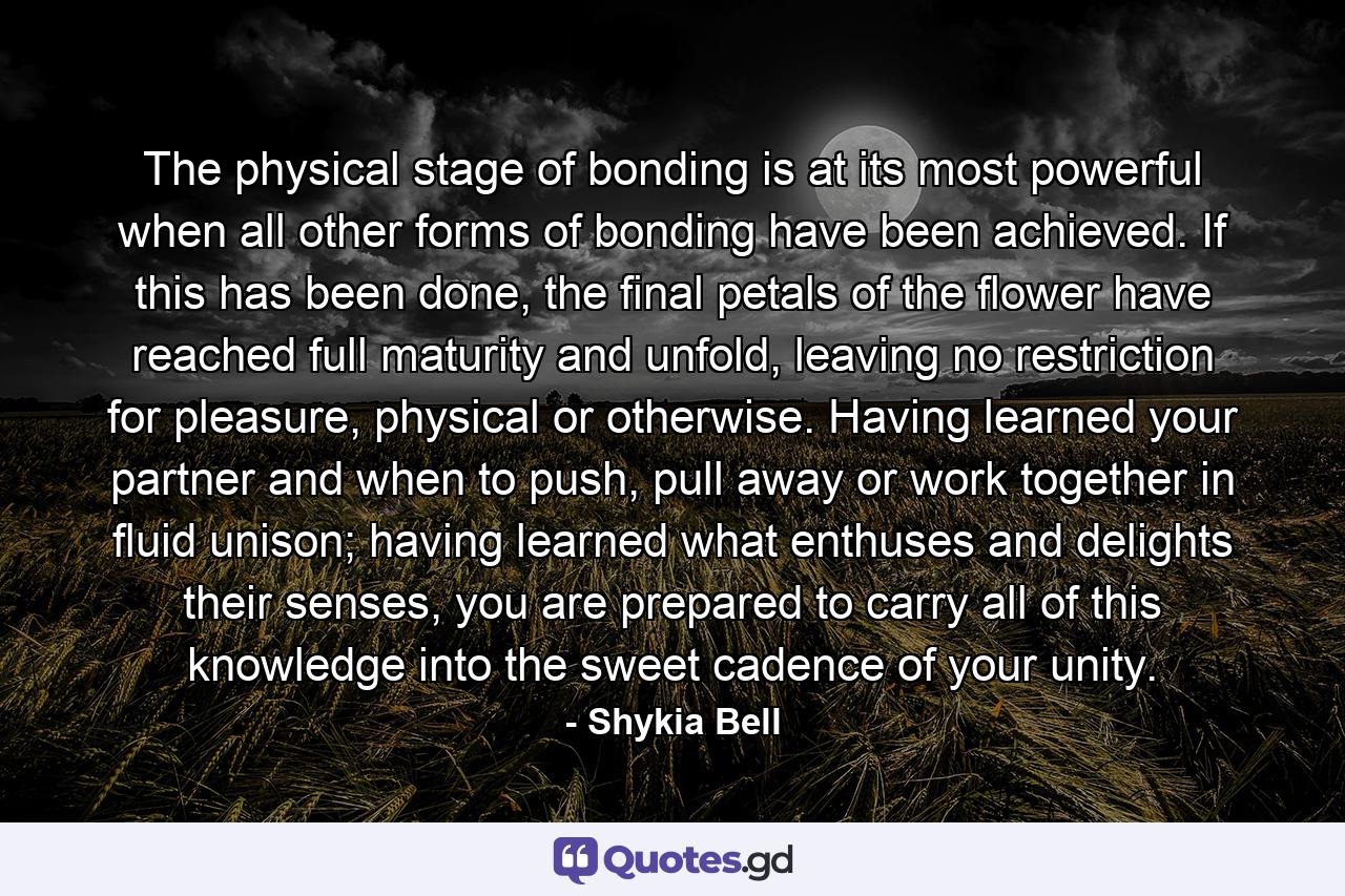 The physical stage of bonding is at its most powerful when all other forms of bonding have been achieved. If this has been done, the final petals of the flower have reached full maturity and unfold, leaving no restriction for pleasure, physical or otherwise. Having learned your partner and when to push, pull away or work together in fluid unison; having learned what enthuses and delights their senses, you are prepared to carry all of this knowledge into the sweet cadence of your unity. - Quote by Shykia Bell