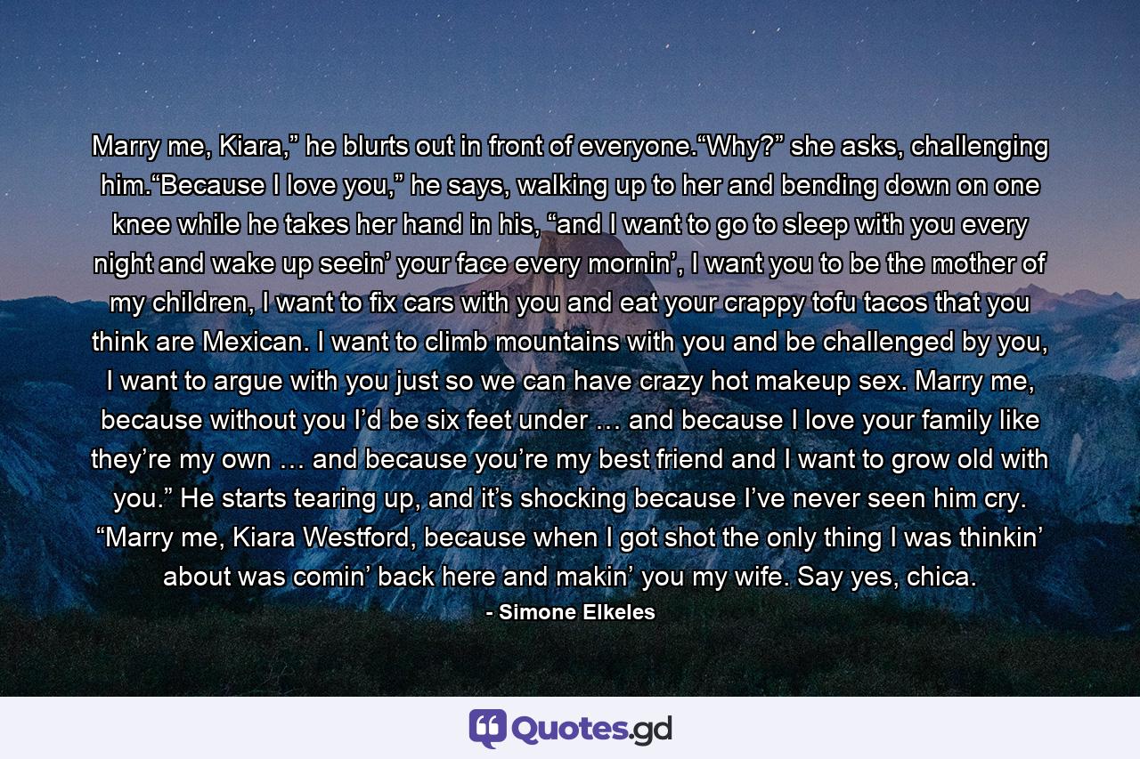 Marry me, Kiara,” he blurts out in front of everyone.“Why?” she asks, challenging him.“Because I love you,” he says, walking up to her and bending down on one knee while he takes her hand in his, “and I want to go to sleep with you every night and wake up seein’ your face every mornin’, I want you to be the mother of my children, I want to fix cars with you and eat your crappy tofu tacos that you think are Mexican. I want to climb mountains with you and be challenged by you, I want to argue with you just so we can have crazy hot makeup sex. Marry me, because without you I’d be six feet under … and because I love your family like they’re my own … and because you’re my best friend and I want to grow old with you.” He starts tearing up, and it’s shocking because I’ve never seen him cry. “Marry me, Kiara Westford, because when I got shot the only thing I was thinkin’ about was comin’ back here and makin’ you my wife. Say yes, chica. - Quote by Simone Elkeles