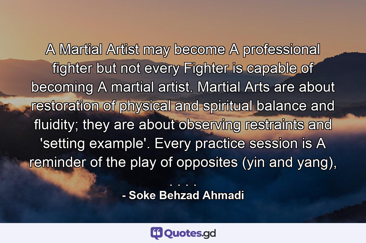 A Martial Artist may become A professional fighter but not every Fighter is capable of becoming A martial artist. Martial Arts are about restoration of physical and spiritual balance and fluidity; they are about observing restraints and 'setting example'. Every practice session is A reminder of the play of opposites (yin and yang), . . . . - Quote by Soke Behzad Ahmadi