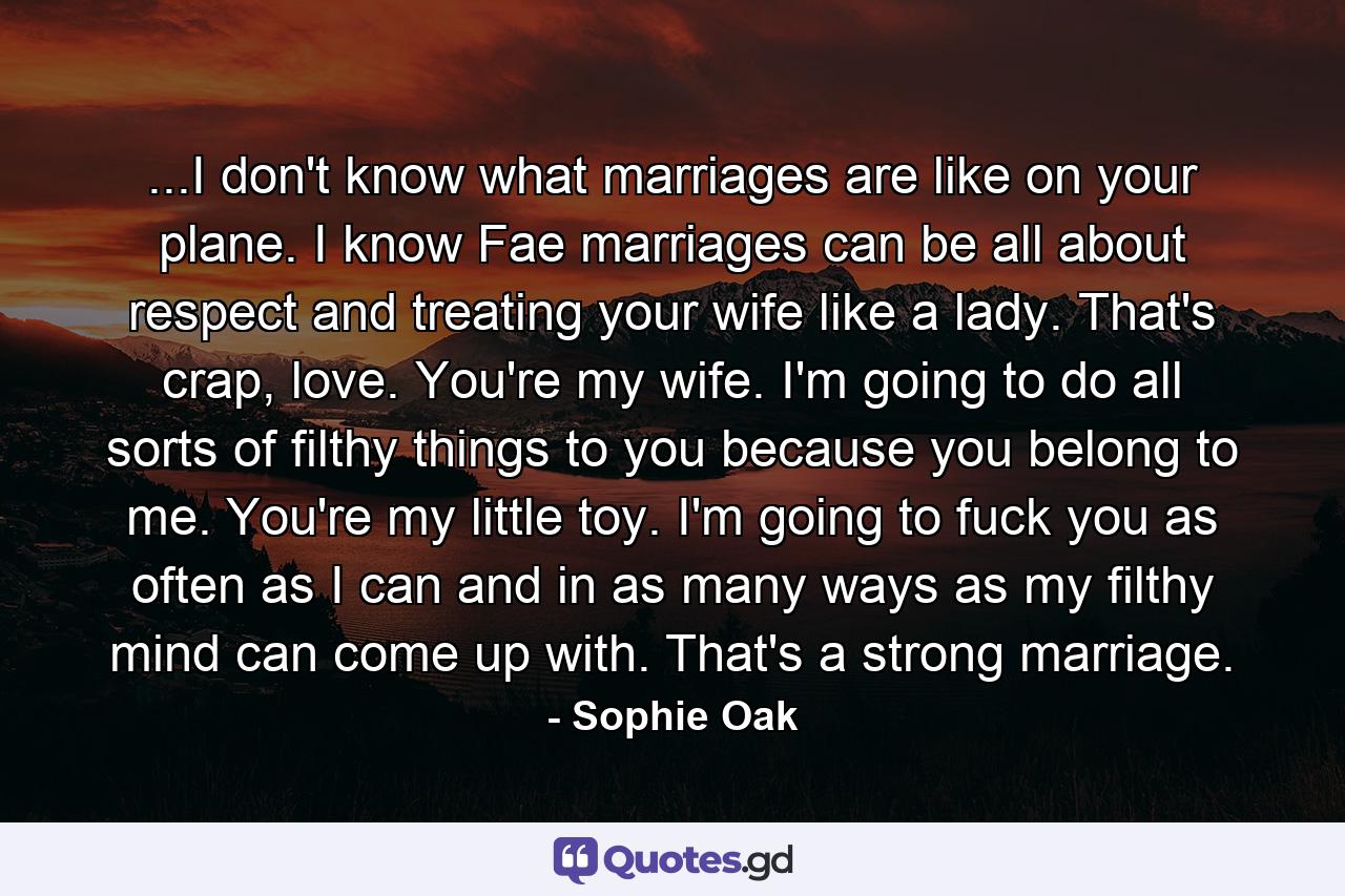 ...I don't know what marriages are like on your plane. I know Fae marriages can be all about respect and treating your wife like a lady. That's crap, love. You're my wife. I'm going to do all sorts of filthy things to you because you belong to me. You're my little toy. I'm going to fuck you as often as I can and in as many ways as my filthy mind can come up with. That's a strong marriage. - Quote by Sophie Oak