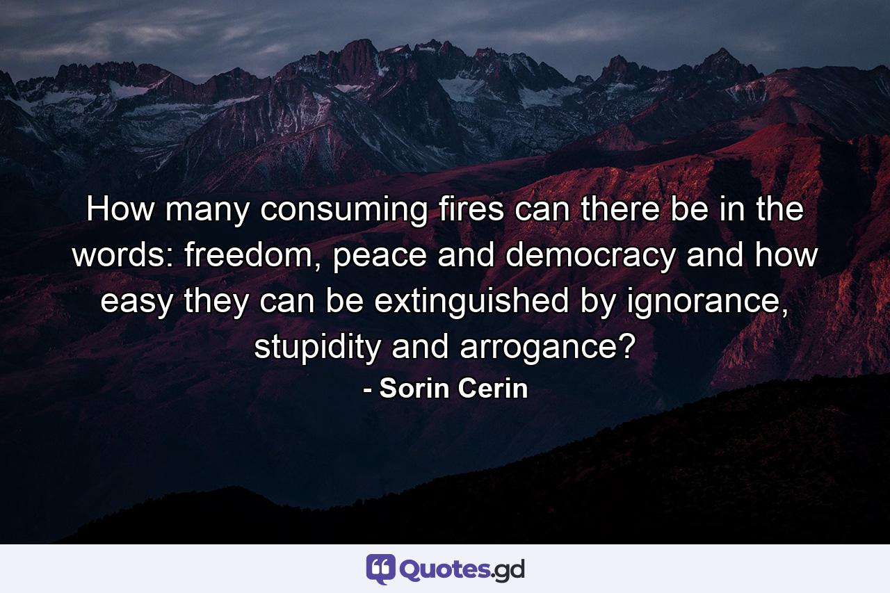 How many consuming fires can there be in the words: freedom, peace and democracy and how easy they can be extinguished by ignorance, stupidity and arrogance? - Quote by Sorin Cerin