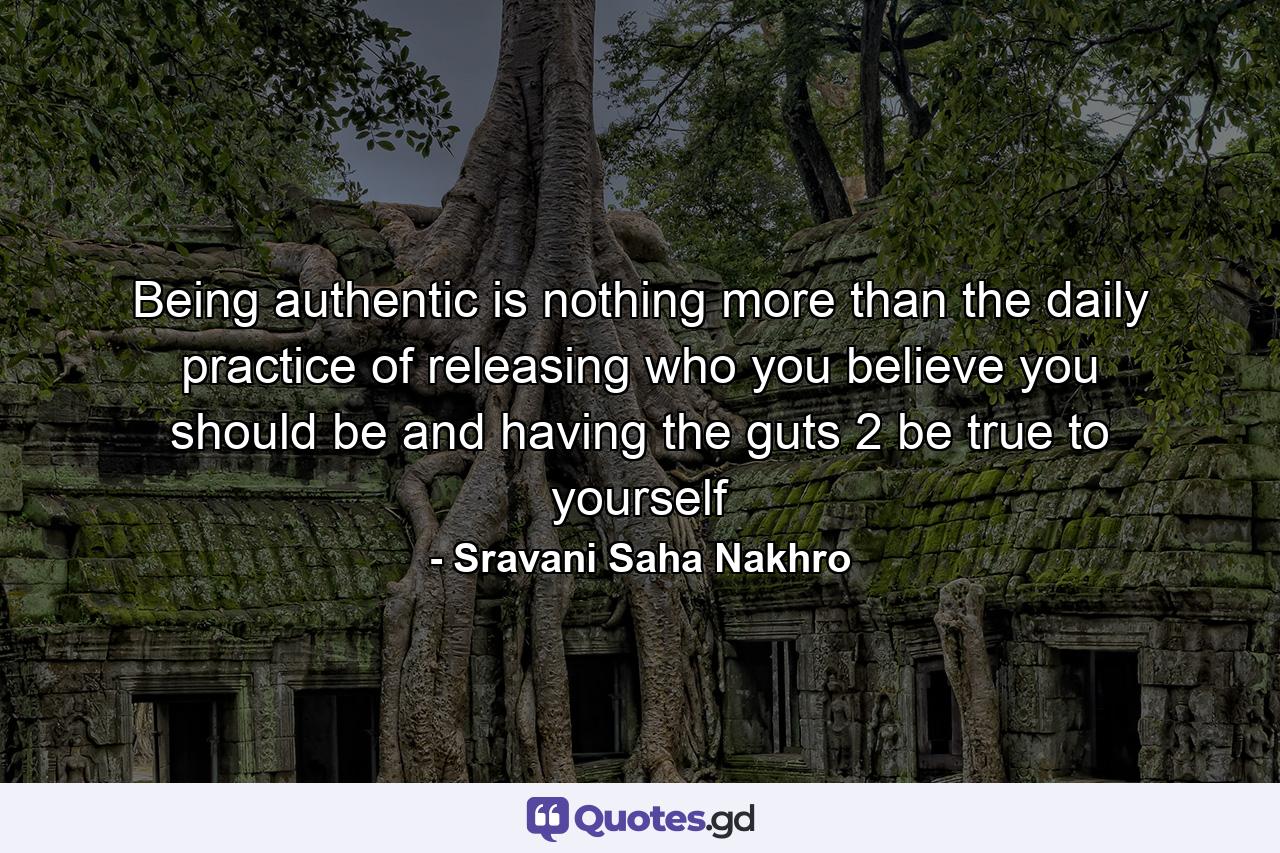 Being authentic is nothing more than the daily practice of releasing who you believe you should be and having the guts 2 be true to yourself - Quote by Sravani Saha Nakhro