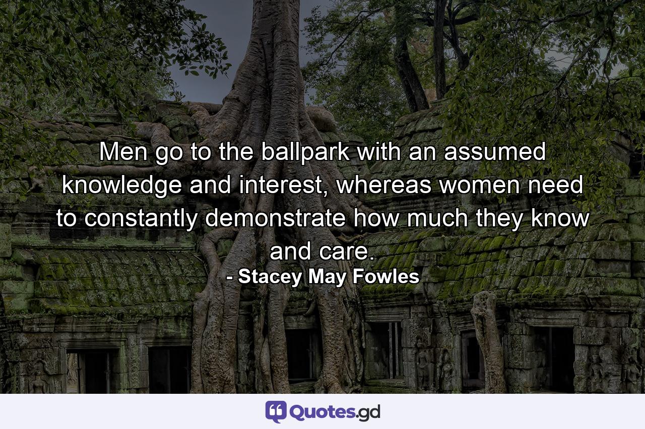 Men go to the ballpark with an assumed knowledge and interest, whereas women need to constantly demonstrate how much they know and care. - Quote by Stacey May Fowles