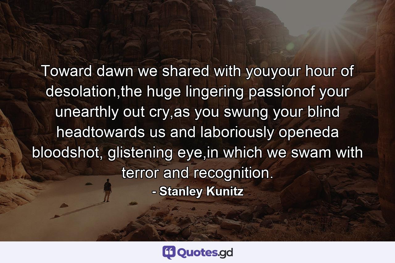 Toward dawn we shared with youyour hour of desolation,the huge lingering passionof your unearthly out cry,as you swung your blind headtowards us and laboriously openeda bloodshot, glistening eye,in which we swam with terror and recognition. - Quote by Stanley Kunitz