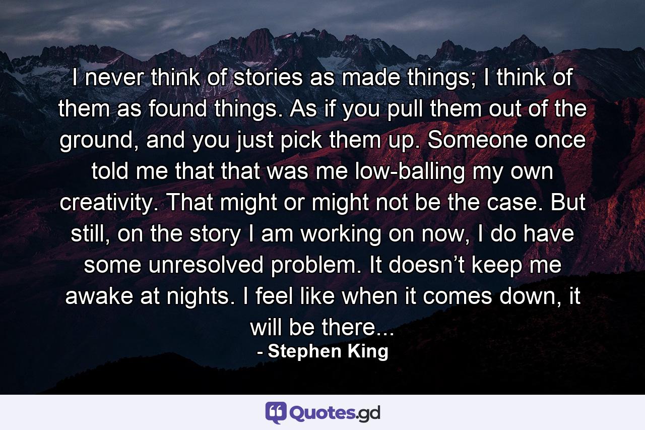 I never think of stories as made things; I think of them as found things. As if you pull them out of the ground, and you just pick them up. Someone once told me that that was me low-balling my own creativity. That might or might not be the case. But still, on the story I am working on now, I do have some unresolved problem. It doesn’t keep me awake at nights. I feel like when it comes down, it will be there... - Quote by Stephen King
