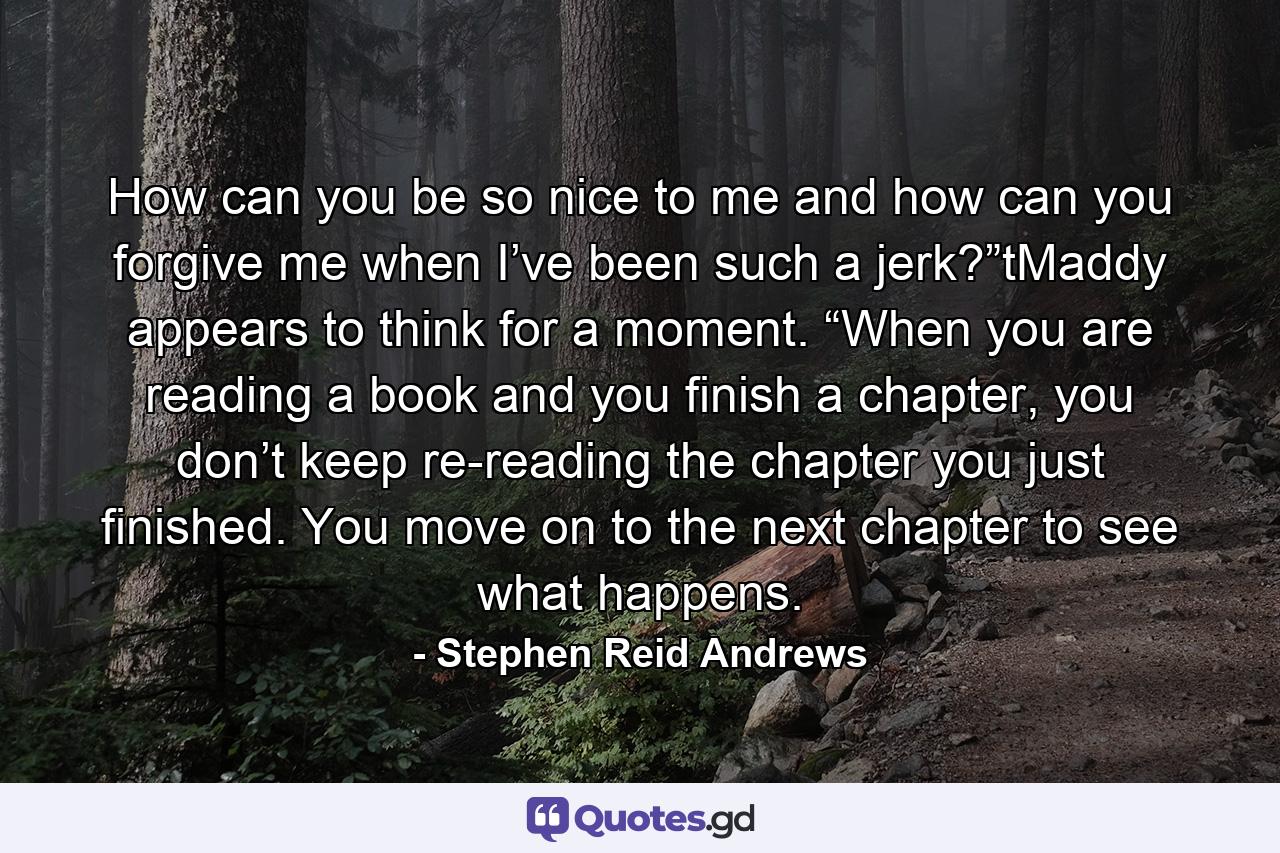 How can you be so nice to me and how can you forgive me when I’ve been such a jerk?”tMaddy appears to think for a moment. “When you are reading a book and you finish a chapter, you don’t keep re-reading the chapter you just finished. You move on to the next chapter to see what happens. - Quote by Stephen Reid Andrews