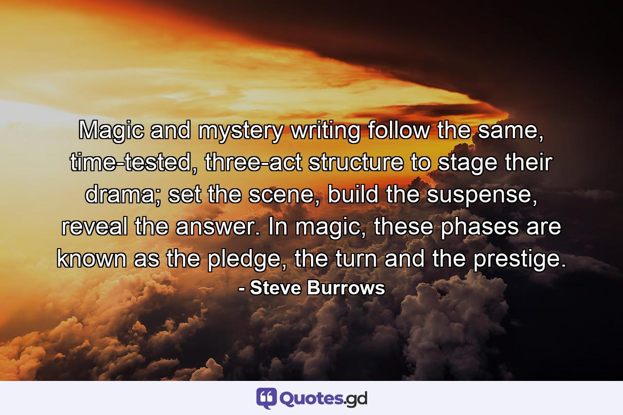 Magic and mystery writing follow the same, time-tested, three-act structure to stage their drama; set the scene, build the suspense, reveal the answer. In magic, these phases are known as the pledge, the turn and the prestige. - Quote by Steve Burrows