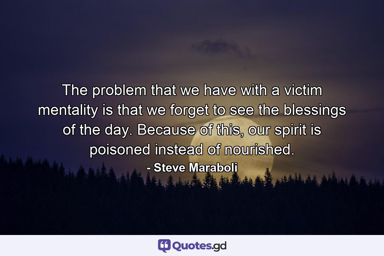 The problem that we have with a victim mentality is that we forget to see the blessings of the day. Because of this, our spirit is poisoned instead of nourished. - Quote by Steve Maraboli