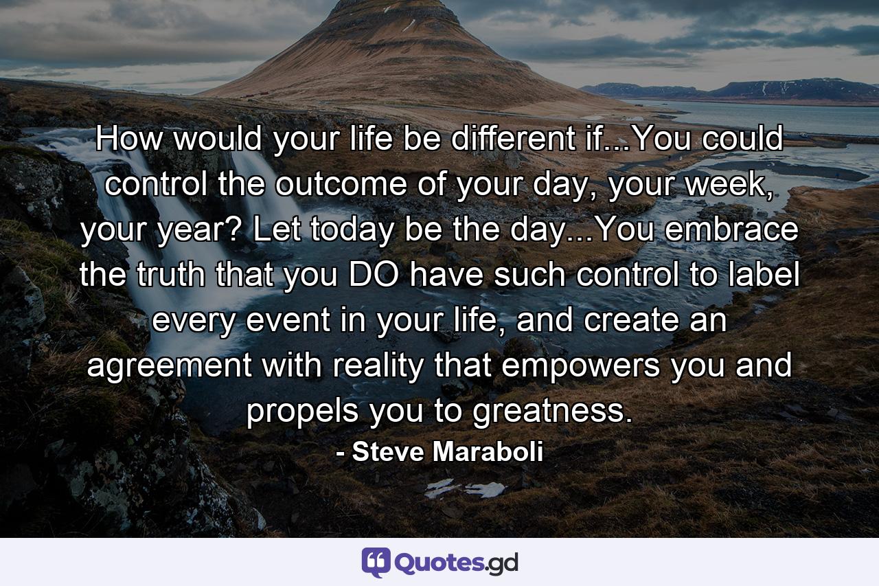 How would your life be different if...You could control the outcome of your day, your week, your year? Let today be the day...You embrace the truth that you DO have such control to label every event in your life, and create an agreement with reality that empowers you and propels you to greatness. - Quote by Steve Maraboli