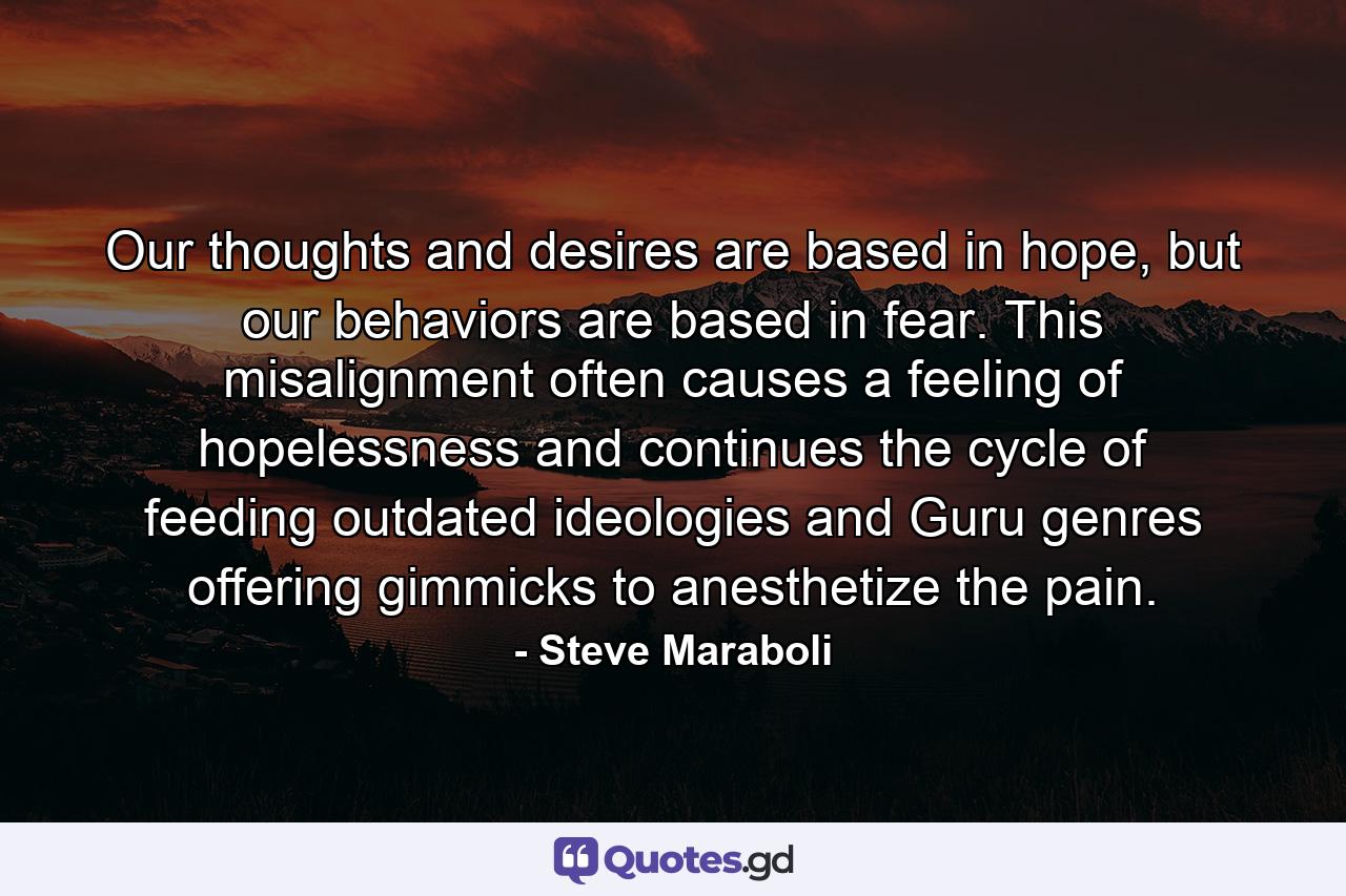 Our thoughts and desires are based in hope, but our behaviors are based in fear. This misalignment often causes a feeling of hopelessness and continues the cycle of feeding outdated ideologies and Guru genres offering gimmicks to anesthetize the pain. - Quote by Steve Maraboli