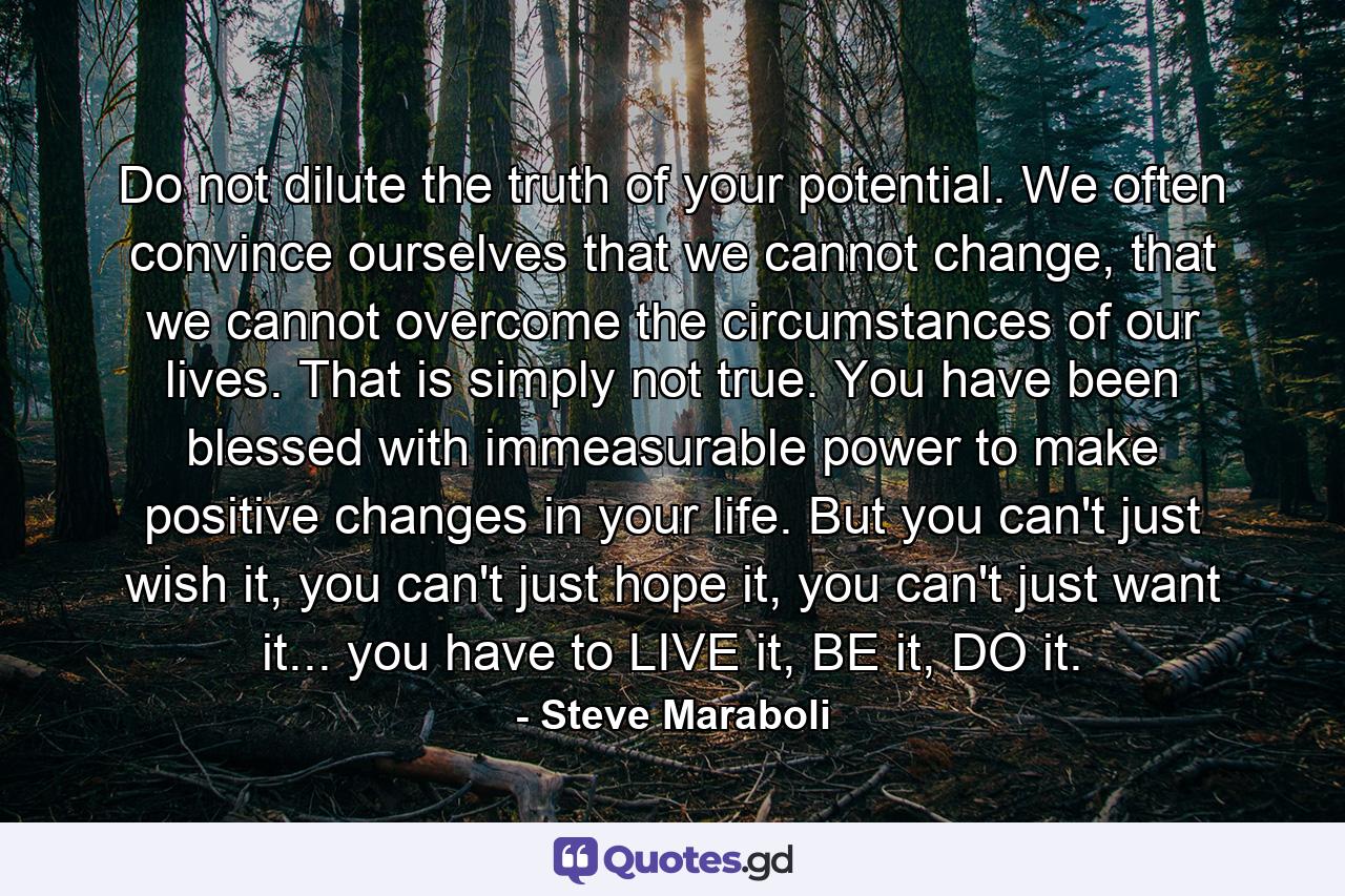 Do not dilute the truth of your potential. We often convince ourselves that we cannot change, that we cannot overcome the circumstances of our lives. That is simply not true. You have been blessed with immeasurable power to make positive changes in your life. But you can't just wish it, you can't just hope it, you can't just want it... you have to LIVE it, BE it, DO it. - Quote by Steve Maraboli