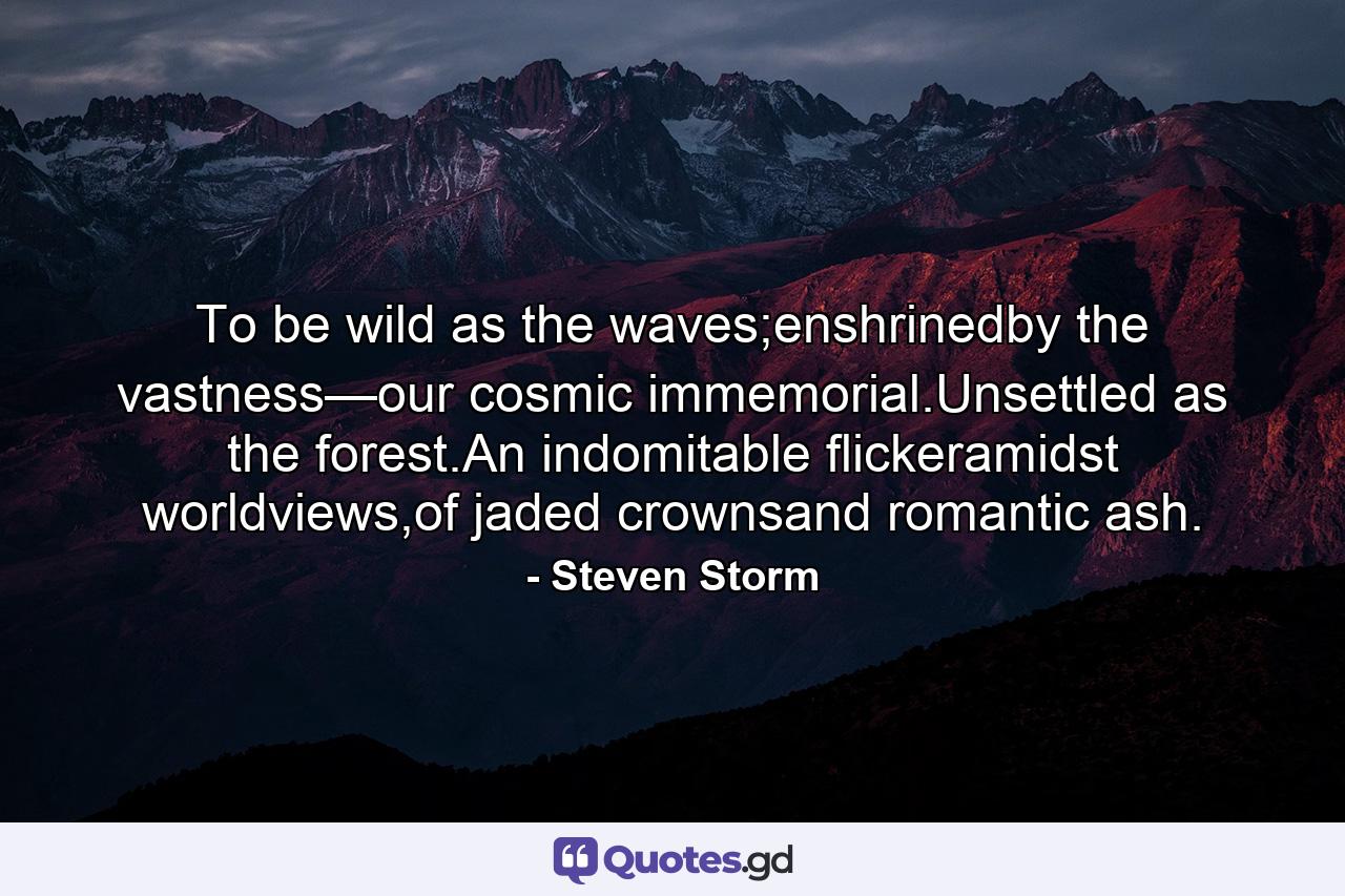 To be wild as the waves;enshrinedby the vastness—our cosmic immemorial.Unsettled as the forest.An indomitable flickeramidst worldviews,of jaded crownsand romantic ash. - Quote by Steven Storm