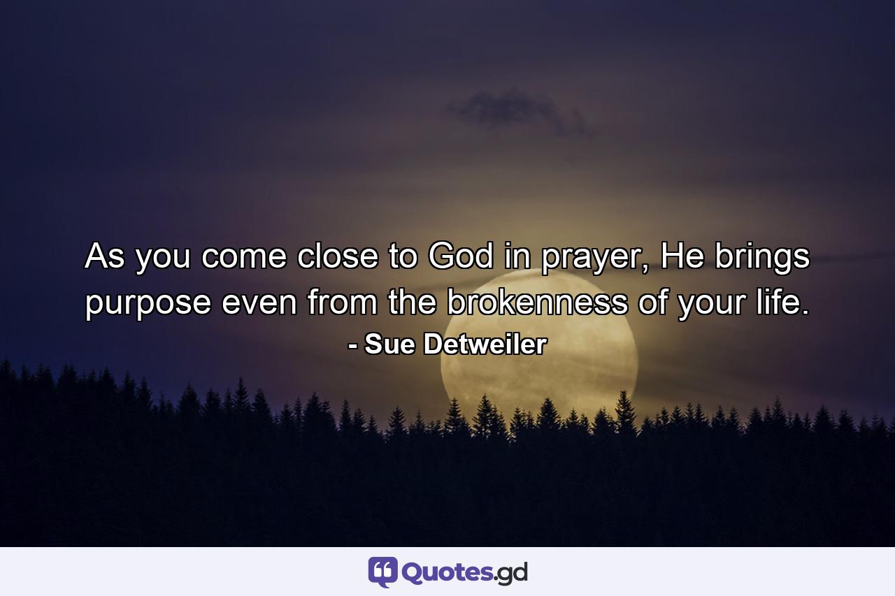 As you come close to God in prayer, He brings purpose even from the brokenness of your life. - Quote by Sue Detweiler