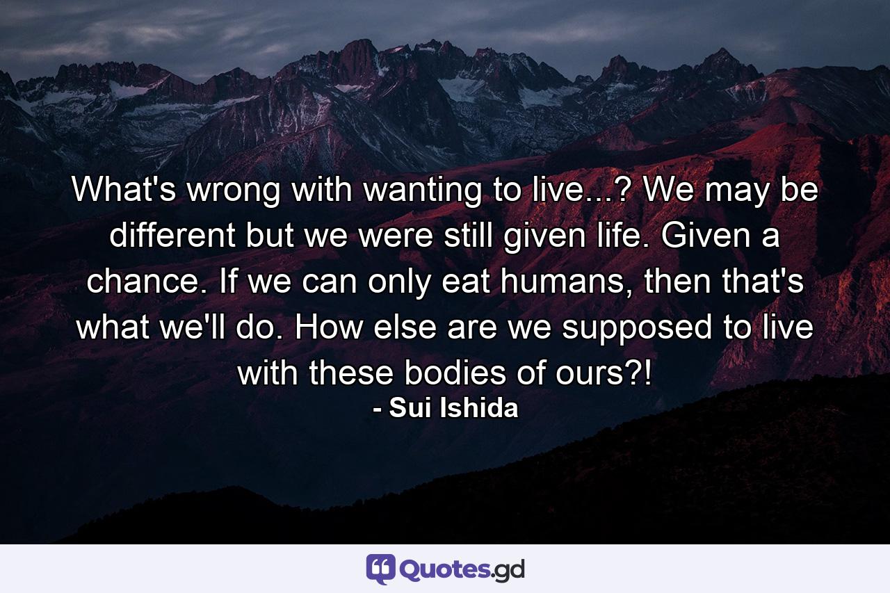 What's wrong with wanting to live...? We may be different but we were still given life. Given a chance. If we can only eat humans, then that's what we'll do. How else are we supposed to live with these bodies of ours?! - Quote by Sui Ishida