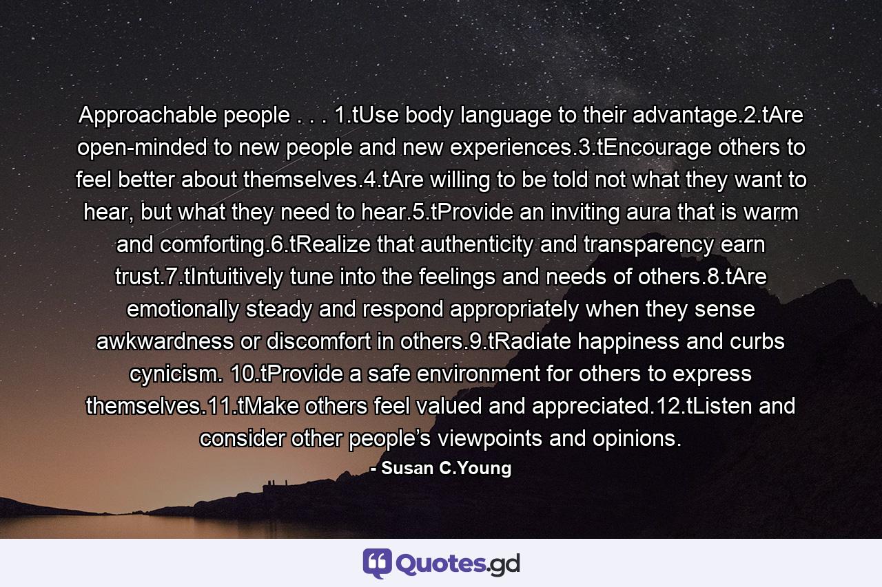 Approachable people . . . 1.tUse body language to their advantage.2.tAre open-minded to new people and new experiences.3.tEncourage others to feel better about themselves.4.tAre willing to be told not what they want to hear, but what they need to hear.5.tProvide an inviting aura that is warm and comforting.6.tRealize that authenticity and transparency earn trust.7.tIntuitively tune into the feelings and needs of others.8.tAre emotionally steady and respond appropriately when they sense awkwardness or discomfort in others.9.tRadiate happiness and curbs cynicism. 10.tProvide a safe environment for others to express themselves.11.tMake others feel valued and appreciated.12.tListen and consider other people’s viewpoints and opinions. - Quote by Susan C.Young