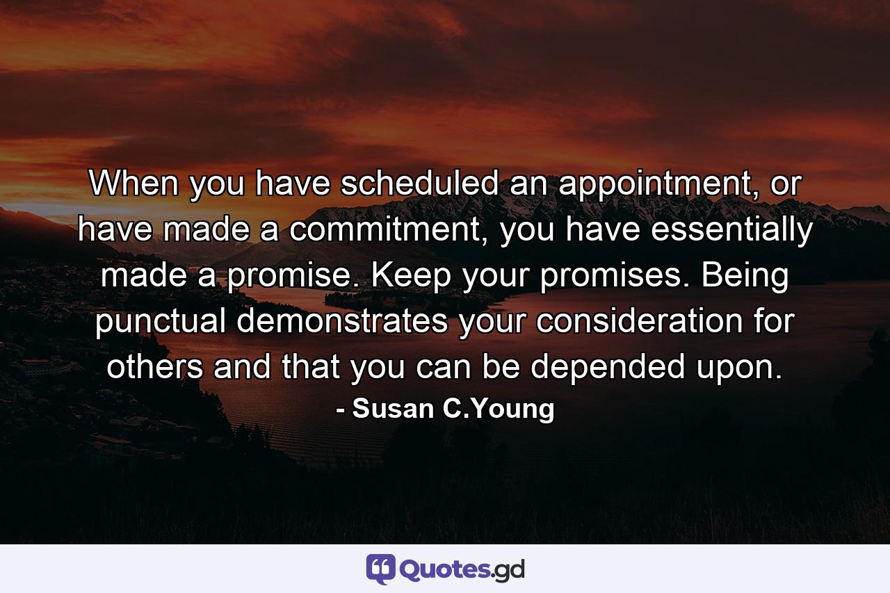 When you have scheduled an appointment, or have made a commitment, you have essentially made a promise. Keep your promises. Being punctual demonstrates your consideration for others and that you can be depended upon. - Quote by Susan C.Young