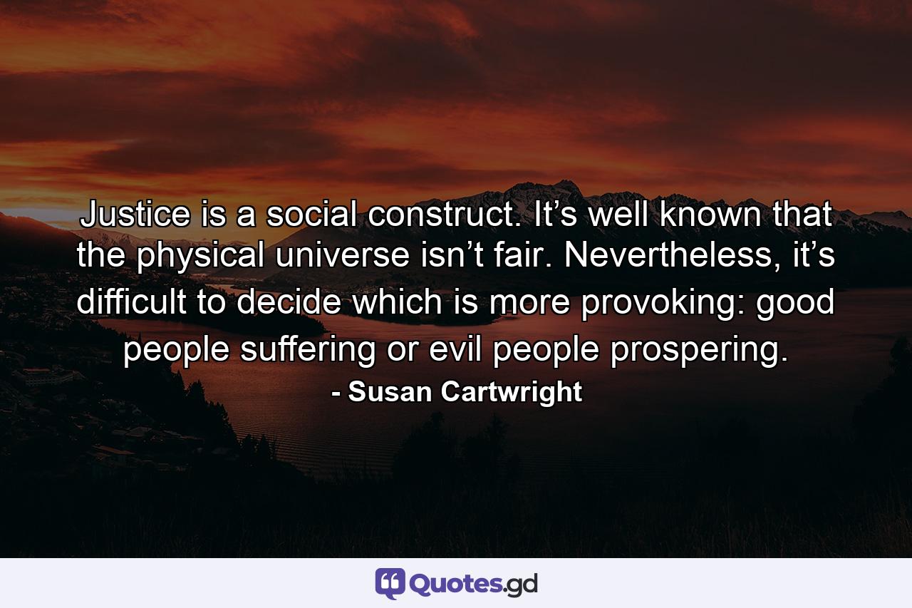 Justice is a social construct. It’s well known that the physical universe isn’t fair. Nevertheless, it’s difficult to decide which is more provoking: good people suffering or evil people prospering. - Quote by Susan Cartwright