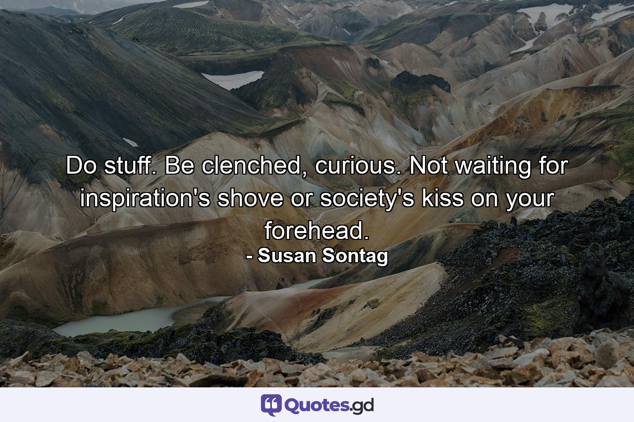 Do stuff. Be clenched, curious. Not waiting for inspiration's shove or society's kiss on your forehead. - Quote by Susan Sontag