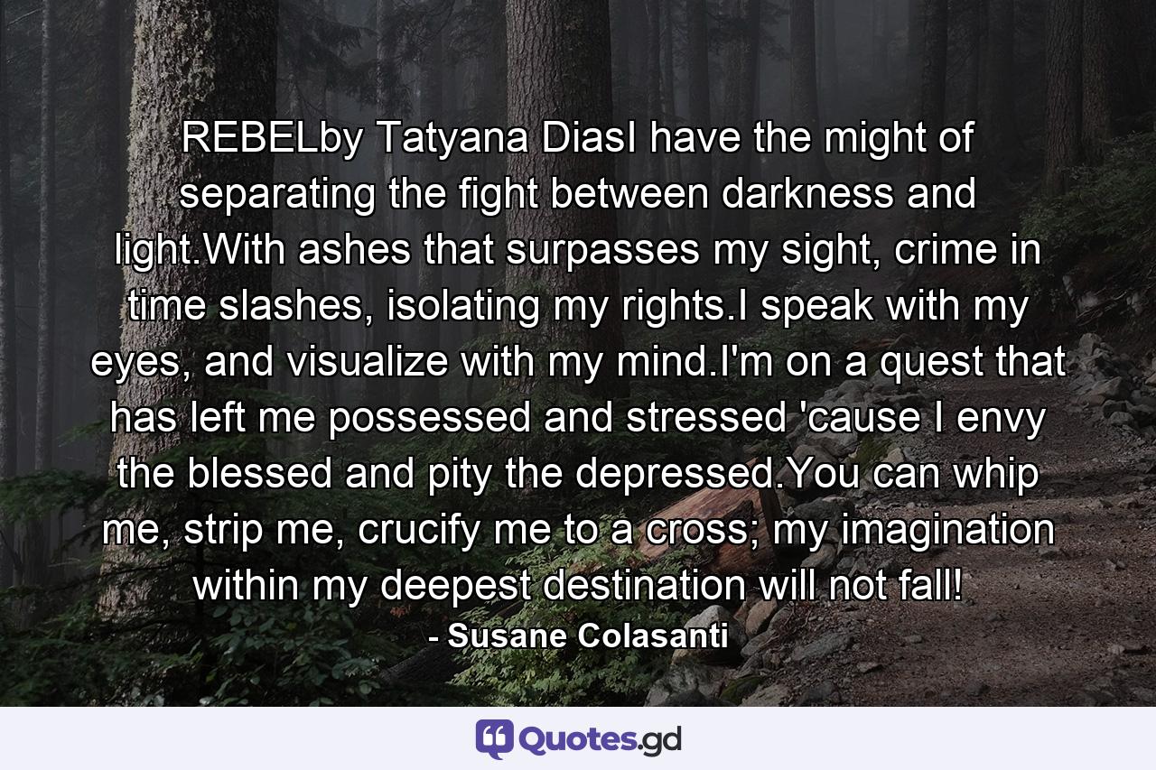 REBELby Tatyana DiasI have the might of separating the fight between darkness and light.With ashes that surpasses my sight, crime in time slashes, isolating my rights.I speak with my eyes, and visualize with my mind.I'm on a quest that has left me possessed and stressed 'cause I envy the blessed and pity the depressed.You can whip me, strip me, crucify me to a cross; my imagination within my deepest destination will not fall! - Quote by Susane Colasanti