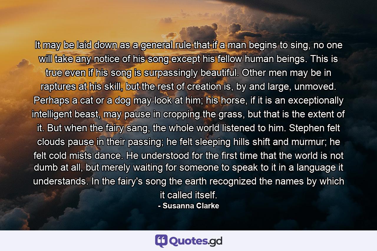 It may be laid down as a general rule that if a man begins to sing, no one will take any notice of his song except his fellow human beings. This is true even if his song is surpassingly beautiful. Other men may be in raptures at his skill, but the rest of creation is, by and large, unmoved. Perhaps a cat or a dog may look at him; his horse, if it is an exceptionally intelligent beast, may pause in cropping the grass, but that is the extent of it. But when the fairy sang, the whole world listened to him. Stephen felt clouds pause in their passing; he felt sleeping hills shift and murmur; he felt cold mists dance. He understood for the first time that the world is not dumb at all, but merely waiting for someone to speak to it in a language it understands. In the fairy's song the earth recognized the names by which it called itself. - Quote by Susanna Clarke