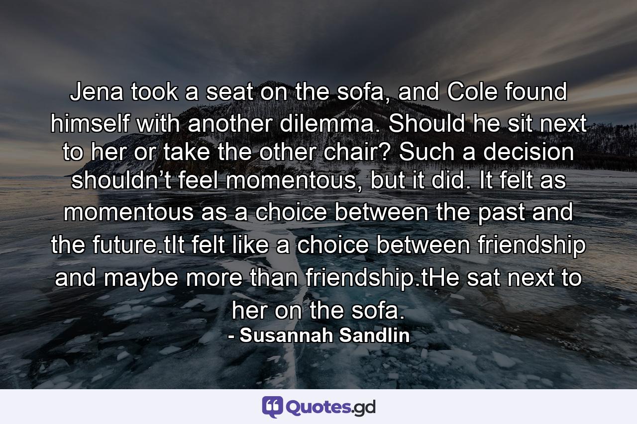 Jena took a seat on the sofa, and Cole found himself with another dilemma. Should he sit next to her or take the other chair? Such a decision shouldn’t feel momentous, but it did. It felt as momentous as a choice between the past and the future.tIt felt like a choice between friendship and maybe more than friendship.tHe sat next to her on the sofa. - Quote by Susannah Sandlin